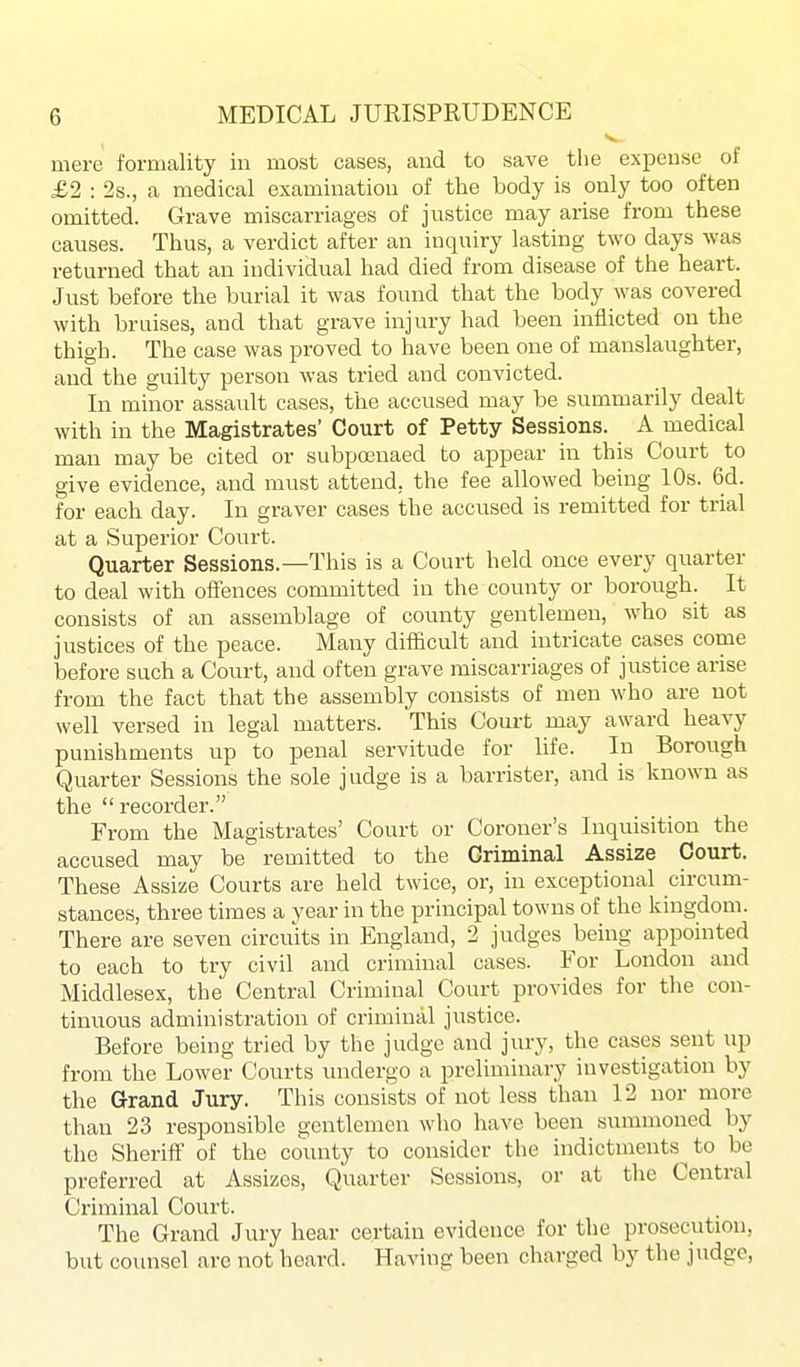 mere formality in most cases, and to save the expense of £2 : 2s., a medical examination of the body is only too often omitted. Grave miscarriages of justice may arise from these causes. Thus, a verdict after an inquiry lasting two days was returned that an individual had died from disease of the heart. Just before the burial it was found that the body was covered with bruises, and that grave injury had been inflicted on the thigh. The case was proved to have been one of manslaughter, and the guilty person was tried and convicted. In minor assaiUt cases, the accused may be summarily dealt with in the Magistrates' Court of Petty Sessions. A medical man may be cited or subpoenaed to appear in this Court to give evidence, and must attend, the fee allowed being 10s. 6d. for each day. In graver cases the accused is remitted for trial at a Superior Court. Quarter Sessions.—This is a Court held once every quarter to deal with offences committed in the county or borough. It consists of an assemblage of county gentlemen, who sit as justices of the peace. Many difficult and intricate cases come before such a Court, and often grave miscarriages of justice arise from the fact that the assembly consists of men who are not well versed in legal matters. This Court may award heavy punishments up to penal servitude for life. In Borough Quarter Sessions the sole jvidge is a barrister, and is known as the recorder. From the Magistrates' Court or Coroner's Inquisition the accused may be remitted to the Oriminal Assize Court. These Assize Courts are held twice, or, in exceptional circum- stances, three times a year in the principal towns of the kingdom. There are seven circuits in England, 2 judges being appointed to each to try civil and criminal cases. For London and Middlesex, the Central Criminal Court provides for the con- tinuous administration of criminal justice. Before being tried by the judge and jury, the cases sent up from the Lower Courts undergo a preliminary investigation by the Grand Jury. This consists of not less than 12 nor more than 23 responsible gentlemen who have been summoned by the Sherift' of the county to consider the indictments^ to be preferred at Assizes, Quarter Sessions, or at the Central Criminal Court. The Grand Jury hear certain evidence for the prosecution, but coimsel are not heard. Having been charged by the judge,
