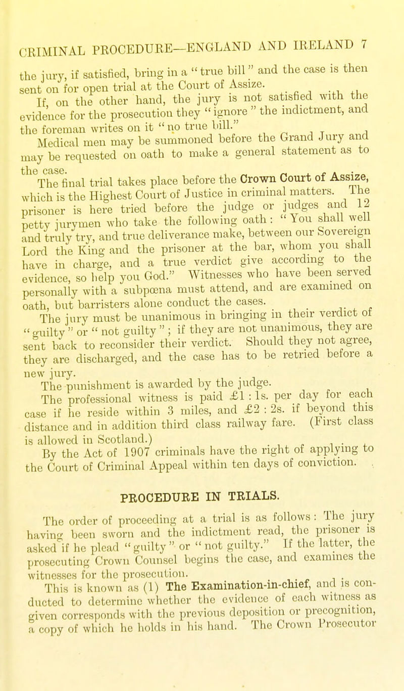 the iury, if satisfied, bring in a  true bill and the case is then sent on for open trial at the Court of Assize. If on the other hand, the jury is not satisfied with the evidence for the prosecution they ignore  the indictment, and the foreman writes on it  no true bill. , ^ , . ■, Medical men may be summoned before the Grand Jury and may be requested on oath to make a general statement as to the case. ^ . j? a ■ The final trial takes place before the Crown Court of Assize, which is the Highest Court of Justice in criminal matters, ihe prisoner is here tried before the judge or judges and 12 petty jurymen who take the following oath : You shall well and truly try, and true deliverance make, between our Sovereign Lord the King and the prisoner at the bar, whom you shall have in charge, and a true verdict give according to the evidence, so help you God. Witnesses who have been served personally with a subpoena must attend, and are examined on oath, but barristers alone conduct the cases. . . The jury must be unanimous in bringing m their verdict ot  guilty  or  not guilty  ; if they are not unanimous, they are sent back to reconsider their verdict. Should they not agree, they are discharged, and the case has to be retried before a new jury. The punishment is awarded by the judge. The professional witness is paid £l:ls. per day for each case if he reside within -3 miles, and £2 : 2s. if beyond this distance and in addition third class railway fare. (First class is allowed in Scotland.) i • i. By the Act of 1907 criminals have the right of applying to the Court of Criminal Appeal within ten days of conviction. , PROCEDURE IN TRIALS. The order of proceeding at a trial is as follows: The jury havin^r been sworn and the indictment read, the prisoner is asked^'if he plead  guilty  or  not guilty. If the latter, the prosecuting Crown Counsel begins the case, and examines the witnesses for the prosecution. This is known as (1) The Examination-in-chief, and is con- ducted to determine whether the evidence of each witness as given corresponds with the previous deposition or precognition, a copy of which he holds in his hand. The Crown Prosecutor