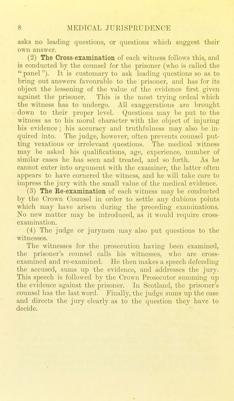 asks no leading questions, or questions which suggest their own answer. (2) The Cross-examination of each witness follows this, and is conducted by the counsel for the prisoner (who is called the panel). It is customary to ask leading questions so as to bring out answers favourable to the prisoner, and has for its object the lessening of the value of the evidence first given against the prisoner. This is the most trying ordeal which the witness has to undergo. All exaggerations are brought down to their proper level. Questions may be put to the witness as to his moral character with the object of injuring his evidence; his accuracy and truthfulness may also be in- quired into. The judge, however, often prevents counsel put- ting vexatious or in-elevant questions. The medical witness may be asked his qualifications, age, experience, number of similar cases he has seen and treated, and so forth. As he cannot enter into argument with the examiner, the latter often appears to have cornered the witness, and he will take care to impress the jury with the small value of the medical evidence. (3) The Re-examination of each witness may be conducted by the Crown Counsel in order to settle any dubious points which may have arisen during the preceding examinations. No new matter may be introduced, as it would require cross- examination. (4) The judge or jurymen may also put questions to the witnesses. The witnesses for the prosecution having been examined, the prisoner's counsel calls his witnesses, who are cross- examined and re-examined. He then makes a speech defending the accused, sums up the evidence, and addresses the jury. This speech is followed by the Crown Prosecutor summing up the evidence against the prisoner. In Scotland, the prisoner's counsel has the last word. Finally, the judge sums up the case and directs the jury clearly as to the question they have to decide.