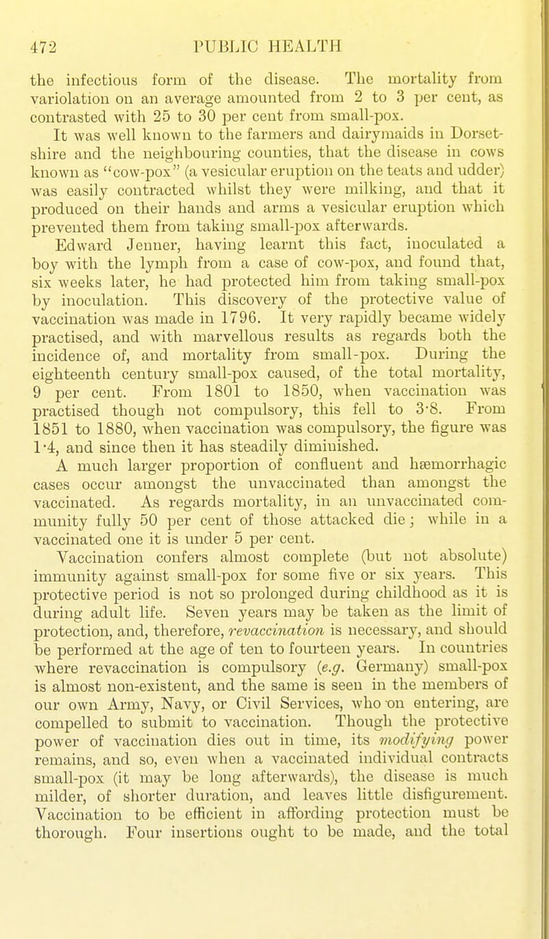 the infectious form of the disease. The mortaUty from variolation on an average amounted from 2 to 3 per cent, as contrasted with 25 to 30 per cent from small-pox. It was well known to the farmers and dairymaids in Dorset- shire and the neighbouring counties, that the disease in cows known as cow-pox (a vesicular eruption on the teats and udder) was easily contracted whilst they were milking, and that it produced on their hands and arms a vesicular eruption which prevented them from taking small-pox afterwards. Edward Jenuer, having learnt this fact, inoculated a boy with the lymph from a case of cow-pox, and found that, six weeks later, he had protected him from taking small-pox by inoculation. This discovery of the protective value of vaccination was made in 1796. It very rapidly became widely practised, and with marvellous results as regards both the incidence of, and mortality from small-pox. During the eighteenth century small-pox caused, of the total mortality, 9 per cent. From 1801 to 1850, when vaccination was practised though not compulsory, this fell to 3-8. From 1851 to 1880, when vaccination was compulsory, the figure was 1 -4, and since then it has steadily diminished. A much larger proportion of confluent and hsemorrhagic cases occur amongst the luivaccinated than amongst the vaccinated. As regards mortality, in an unvaccinated com- munity fully 50 per cent of those attacked die; while in a vaccinated one it is under 5 per cent. Vaccination confers almost complete (but not absolute) immunity against small-pox for some five or six years. This protective period is not so prolonged during childhood as it is during adult life. Seven years may be taken as the limit of protection, and, therefore, revaccination is necessary, and should be performed at the age of ten to fourteen years. In countries where revaccination is compulsory {e.g. Germany) small-pox is almost non-existent, and the same is seen in the members of our own Army, Navy, or Civil Services, who -on entering, are compelled to submit to vaccination. Though the protective power of vaccination dies out in time, its modifying power remains, and so, even when a vaccinated individual contracts small-pox (it may be long afterwards), the disease is much milder, of shorter duration, and leaves little disfigurement. Vaccination to be efficient in affording protection must be thorough. Four insertions ought to be made, and the total