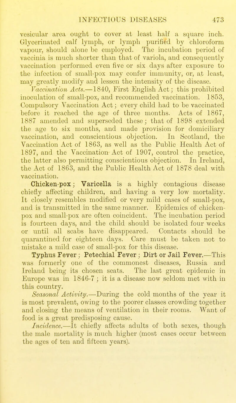 vesicular area ought to cover at least half a square inch. Glycerinated calf lymph, or lymph purified by chloroform vapour, should alone be employed. The incubation period of vaccinia is much shorter than that of variola, and consequently vaccination performed even five or six days after exposure to the infection of small-pox may confer immunit}', or, at least, may greatly modify and lessen the intensity of the disease. Vaccination Acts.—1840, First English Act; this prohibited inoculation of small-pox, and recommended vaccination. 1853, Compulsory Vaccination Act; every child had to be vaccinated before it reached the age of three months. Acts of 1867, 1887 amended and superseded these; that of 1898 extended the age to six months, and made provision for domiciliary vaccination, and conscientious objection. In Scotland, the Vaccination Act of 1863, as well as the Public Health Act of 1897, and the Vaccination Act of 1907, control the practice, the latter also permitting conscientious objection. In Ireland, the Act of 1863, and the Public Health Act of 1878 deal with vaccination. Chicken-pox; Varicella is a highly contagious disease chiefly affecting children, and having a very low mortality. It closely resembles modified or very mild cases of small-pox, and is transmitted in the same manner. Epidemics of chicken- pox and small-pox are often coincident. The incubation period is fourteen days, and the child should be isolated four weeks or until all scabs have disappeared. Contacts should be quarantined for eighteen days. Care must be taken not to mistake a mild case of small-pox for this disease. Typhus Fever; Petechial Fever; Dirt or Jail Fever.—This was formerly one of the commonest diseases, Russia and Ireland being its chosen seats. The last great epidemic in Europe was in 1846-7 ; it is a disease now seldom met with in this country. Seasonal Activity.—During the cold months of the year it is most prevalent, owing to the poorer classes crowding together and closing the means of ventilation in their rooms. Want of food is a great predisposing cause. Incidence.—It chiefly affects adults of both sexes, though the male mortality is much higher (most cases occur between the ages of ten and fifteen years).