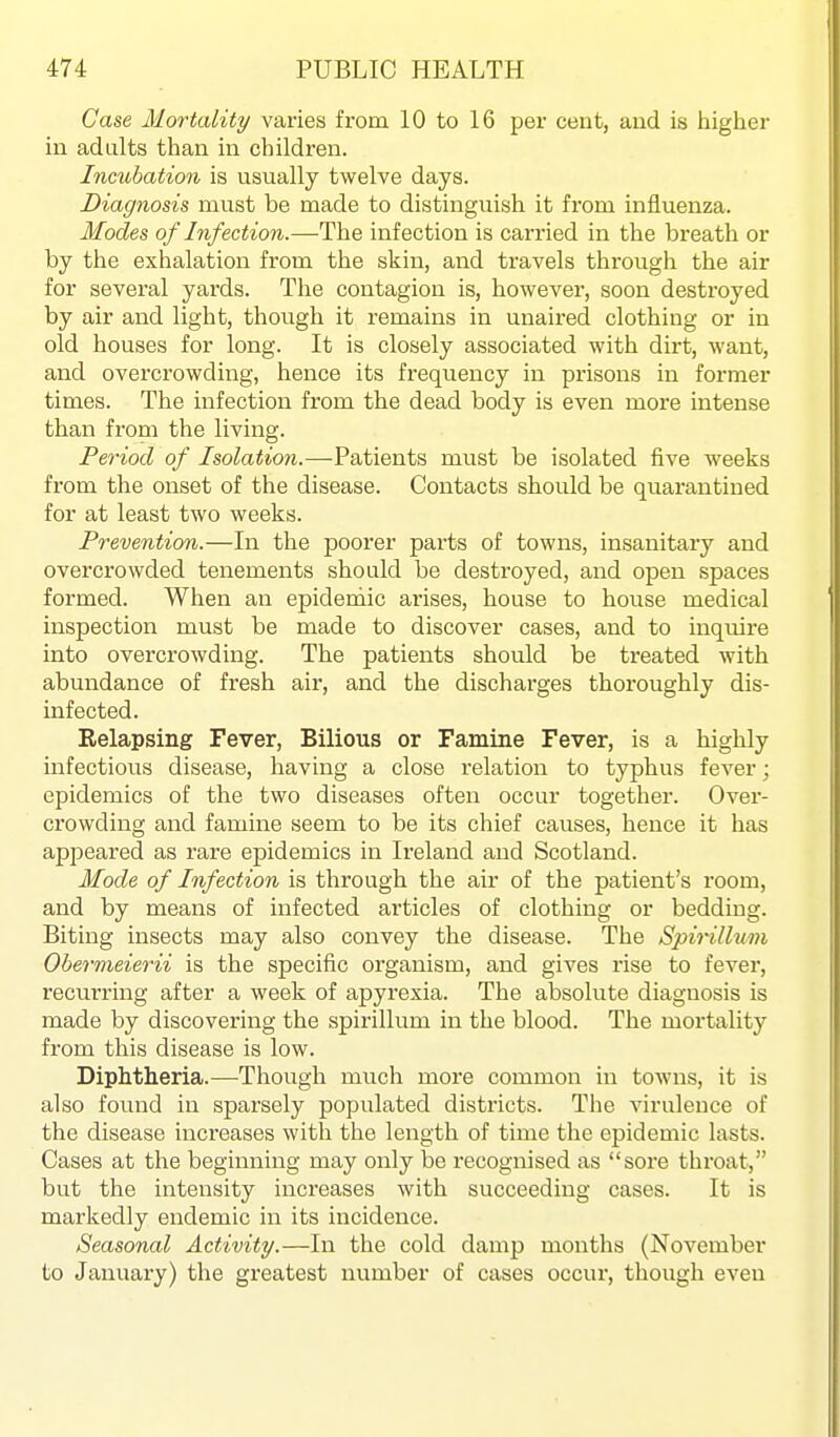 Case Mortality varies from 10 to 16 per cent, and is iiigher in adults than in children. Incubation is usually twelve days. Diagnosis must be made to distinguish it from influenza. Modes of Infection.—The infection is carried in the breath or by the exhalation from the skin, and travels through the air for several yards. The contagion is, however, soon destroyed by air and light, though it remains in unaired clothing or in old houses for long. It is closely associated with dirt, want, and overcrowding, hence its frequency in prisons in former times. The infection from the dead body is even more intense than from the living. Period of Isolation.—Patients must be isolated five weeks from the onset of the disease. Contacts should be quarantined for at least two weeks. Prevention.—In the poorer parts of towns, insanitary and overcrowded tenements should be destroyed, and open spaces formed. When an epidemic arises, house to house medical inspection must be made to discover cases, and to inquire into overcrowding. The patients should be treated with abundance of fresh air, and the discharges thoroughly dis- infected. Relapsing Fever, Bilious or Famine Fever, is a highly infectious disease, having a close relation to typhus fever; epidemics of the two diseases often occur together. Over- crowding and famine seem to be its chief causes, hence it has appeared as rare epidemics in Ireland and Scotland. Mode of Infection is through the air of the patient's room, and by means of infected articles of clothing or bedding. Biting insects may also convey the disease. The Spirillum Obermeierii is the specific organism, and gives rise to fever, recurring after a week of apyrexia. The absolute diagnosis is made by discovering the spirillum in the blood. The mortality from this disease is low. Diphtheria.—Though much more common in towns, it is also found in sparsely populated districts. The virulence of the disease increases with the length of time the epidemic lasts. Cases at the beginning may only be recognised as soi'e throat, but the intensity increases with succeeding cases. It is markedly endemic in its incidence. Seasonal Activity.—In the cold damp months (November to January) the greatest number of cases occur, though even