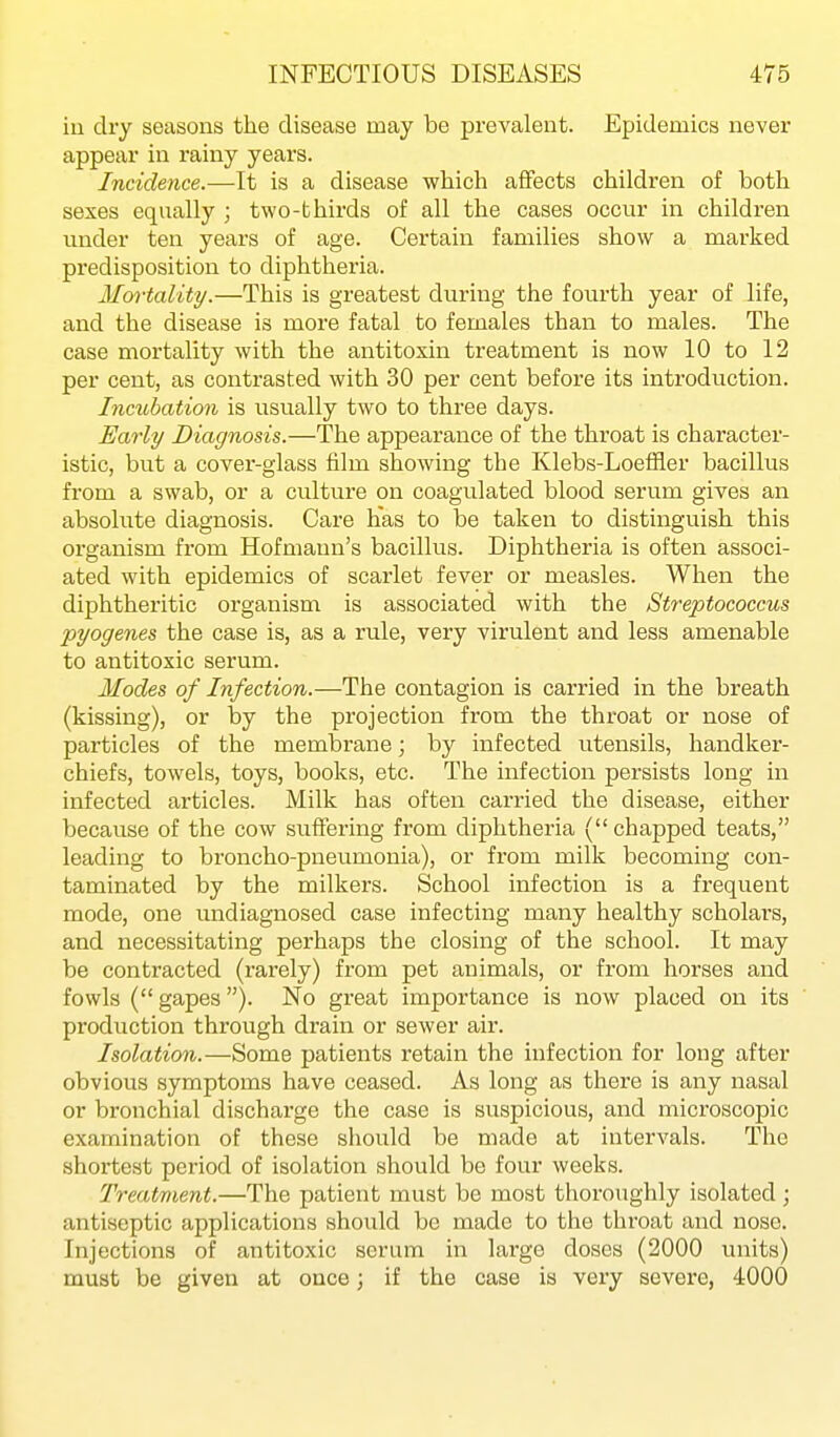 ill dry seasons the disease may be prevalent. Epidemics never appear in rainy years. Incidence.—It is a disease which affects children of both sexes equally ; two-thirds of all the cases occur in children under ten years of age. Certain families show a marked predisposition to diphtheria. Mortality.—This is greatest during the fourth year of life, and the disease is more fatal to females than to males. The case mortality with the antitoxin treatment is now 10 to 12 per cent, as contrasted with 30 per cent before its introduction. Incubation is usually two to three days. Early Diagnosis.—The appearance of the throat is character- istic, but a cover-glass film showing the Klebs-Loeffler bacillus from a swab, or a culture on coagulated blood serum gives an absolute diagnosis. Care has to be taken to distinguish this organism from Hofmann's bacillus. Diphtheria is often associ- ated with epidemics of scarlet fever or measles. When the diphtheritic organism is associated with the Streptococcus pyogenes the case is, as a rule, very virulent and less amenable to antitoxic serum. Modes of Infection.—The contagion is carried in the breath (kissing), or by the projection from the throat or nose of particles of the membrane; by infected utensils, handker- chiefs, towels, toys, books, etc. The infection persists long in infected articles. Milk has often carried the disease, either because of the cow suffering from diphtheria (chapped teats, leading to broncho-pneumonia), or from milk becoming con- taminated by the milkers. School infection is a frequent mode, one undiagnosed case infecting many healthy scholars, and necessitating perhaps the closing of the school. It may be contracted (rarely) from pet animals, or from horses and fowls ( gapes). No great importance is now placed on its production through drain or sewer air. Isolation.—Some patients retain the infection for long after obvious symptoms have ceased. As long as there is any nasal or bronchial discharge the case is suspicious, and microscopic examination of these should be made at intervals. The shortest period of isolation should be four weeks. Treatment.—The patient must be most thoroughly isolated ; antiseptic applications should be made to the throat and nose. Injections of antitoxic serum in large doses (2000 units) must be given at once; if the case is very severe, 4000