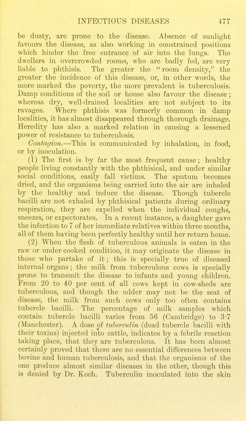 be dusty, are prone to the disease. Absence of sunlight favours the disease, as also working in constrained positions which hinder the free entrance of air into the lungs. The dwellers in overcrowded rooms, who are badly fed, are very liable to phthisis. The greater the  room density, the greater the incidence of this disease, or, in other words, the more marked the poverty, the more prevalent is tuberculosis. Damp conditions of the soil or house also favour the disease; whereas dry, well-drained localities are not subject to its ravages. Where phthisis was formerly common in damp localities, it has almost disappeared through thorough drainage. Heredity has also a marked relation in causing a lessened power of resistance to tubei'culosis. Contagion.—This is communicated by inhalation, in food, or by inoculation. (1) The first is by far the most frequent cause; healthy people living constantly with the phthisical, and under similar social conditions, easily fall victims. The sputum becomes dried, and the oi'ganisms being carried into the air are inhaled by the healthy and induce the disease. Though tubercle bacilli are not exhaled by phthisical patients during ordinary respiration, they are expelled when the individual coughs, sneezes, or expectorates. In a recent instance, a daughter gave the infection to 7 of her immediate relatives within three months, all of them having been perfectly healthy until her return home. (2) When the flesh of tuberculous animals is eaten in the raw or under-cooked condition, it may originate the disease in those who partake of it; this is specially true of diseased internal organs; the milk from tuberculous cows is specially prone to transmit the disease to infants and young children. From 20 to 40 per cent of all cows kept in cow-sheds are tuberculous, and though the udder may not be the seat of disease, the milk from such cows only too often contains tubercle bacilli. The percentage of milk samples which contain tubercle bacilli varies from 56 (Cambridge) to 3-7 (Manchester). A dose of tuberculin (dead tubercle bacilli with their toxins) injected into cattle, indicates by a febrile reaction taking place, that they are tuberculous. It has been almost certainly proved that there are no essential differences between bovine and human tuberculosis, and that the organisms of the one produce almost similar diseases in the other, though this is denied by Dr. Koch. Tuberculin inoculated into the skin