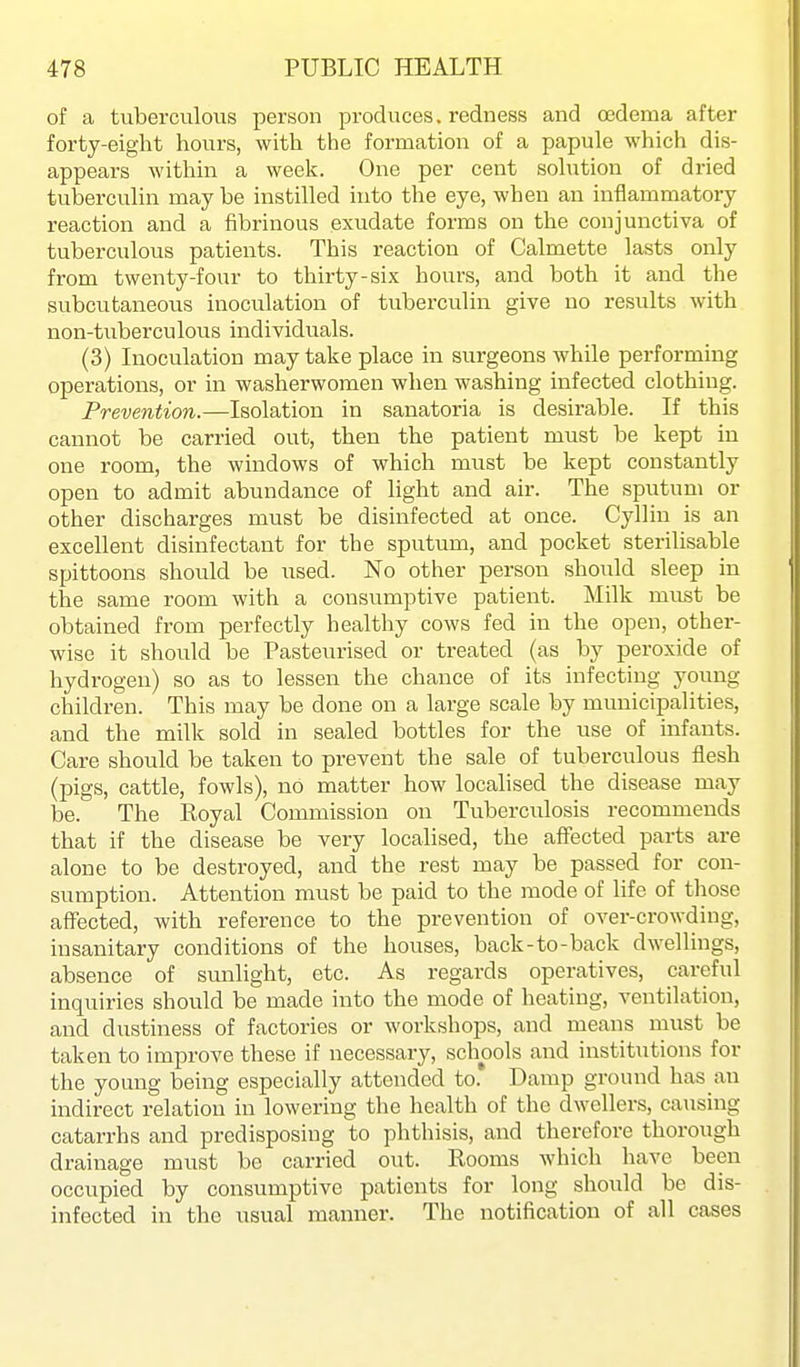 of a tuberculous person produces, redness and oedema after forty-eight hours, with the formation of a papule which dis- appears within a week. One per cent solution of dried tuberculin may be instilled into the eye, when an inflammatory reaction and a fibrinous exudate forms on the conjunctiva of tuberculous patients. This reaction of Calmette lasts only from twenty-four to thirty-six hours, and both it and the subcutaneous inoculation of tuberculin give no results with non-tuberculous individuals. (3) Lioculation may take place in surgeons while performing operations, or in washerwomen when washing infected clothing. Prevention.—Isolation in sanatoria is desirable. If this cannot be carried out, then the patient must be kept in one room, the windows of which must be kept constantly open to admit abundance of light and air. The sputum or other discharges must be disinfected at once. Cyllin is an excellent disinfectant for the sputum, and pocket sterilisable spittoons should be used. No other person should sleep in the same room with a consumptive patient. Milk must be obtained from perfectly healthy cows fed in the open, other- wise it should be Pasteurised or treated (as by peroxide of hydrogen) so as to lessen the chance of its infecting young children. This may be done on a large scale by municipalities, and the milk sold in sealed bottles for the use of infants. Care should be taken to prevent the sale of tuberculous flesh (pigs, cattle, fowls), no matter how localised the disease may be. The Royal Commission on Tuberculosis recommends that if the disease be very localised, the affected parts are alone to be destroyed, and the rest may be passed for con- sumption. Attention must be paid to the mode of life of those afi'ected, with reference to the prevention of over-crowding, insanitary conditions of the houses, back-to-back dwellings, absence of sunlight, etc. As regards operatives, careful inquiries should be made into the mode of heating, ventilation, and dustiness of factories or workshops, and means must be taken to improve these if necessary, schools and institutions for the young being especially attended to. Damp ground has an indirect relation in lowering the health of the dwellers, causing catarrhs and predisposing to phthisis, and therefore thorough drainage must be carried out. Rooms which have been occupied by consumptive patients for long should be dis- infected in the usual manner. The notification of all cases