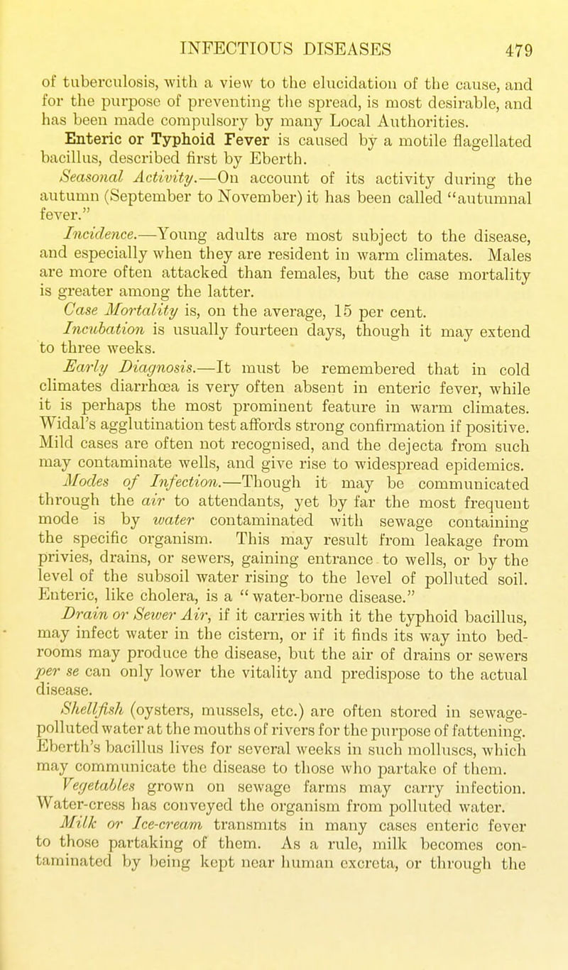 of tuberculosis, with a view to the ehicidatiou of the cause, and for the purpose of preventing tlie spread, is most desirable, and has been made compulsory by many Local Authorities. Enteric or Typhoid Fever is caused by a motile flagellated bacillus, described first by Eberth. Seasonal Activity.—On account of its activity during the autumn (September to November) it has been called autumnal fever. Incidence.—Young adults are most subject to the disease, and especially when they are resident in warm climates. Males are more often attacked than females, but the case mortality is greater among the latter. Case Mo7-tality is, on the average, 15 per cent. Incubation is usually fourteen days, though it may extend to three weeks. Early Diagnosis.—It must be remembered that in cold climates diarrhoea is very often absent in enteric fever, while it is perhaps the most prominent feature in warm climates. Widal's agglutination test affords strong confirmation if positive. Mild cases are often not recognised, and the dejecta from such may contaminate wells, and give rise to widespread epidemics. Modes of Infectio^i.—Though it may be communicated through the air to attendants, yet by far the most frequent mode is by tvater contaminated with sewage containing the specific organism. This may result from leakage from privies, drains, or sewers, gaining entrance to wells, or by the level of the subsoil water rising to the level of polluted soil. Enteric, like cholera, is a water-borne disease. Drain or Seiver Air, if it carries with it the typhoid bacillus, may infect water in the cistern, or if it finds its way into bed- rooms may produce the disease, but the air of drains or sewers per se can only lower the vitality and predispose to the actual disease. Shellfish (oysters, mussels, etc.) are often stored in sewage- polluted water at the mouths of rivers for the jjurpose of fattening. Ebcrth's bacillus lives for several weeks in such molluscs, which may communicate the disease to those who partake of them. Vegetables grown on sewage farms may carry infection. Water-cress has conveyed tlie organism from polluted water. Milk or Ice-cream transmits in many cases enteric fever to those partaking of them. As a rule, milk becomes con- taminated by being kept near human excreta, or through the