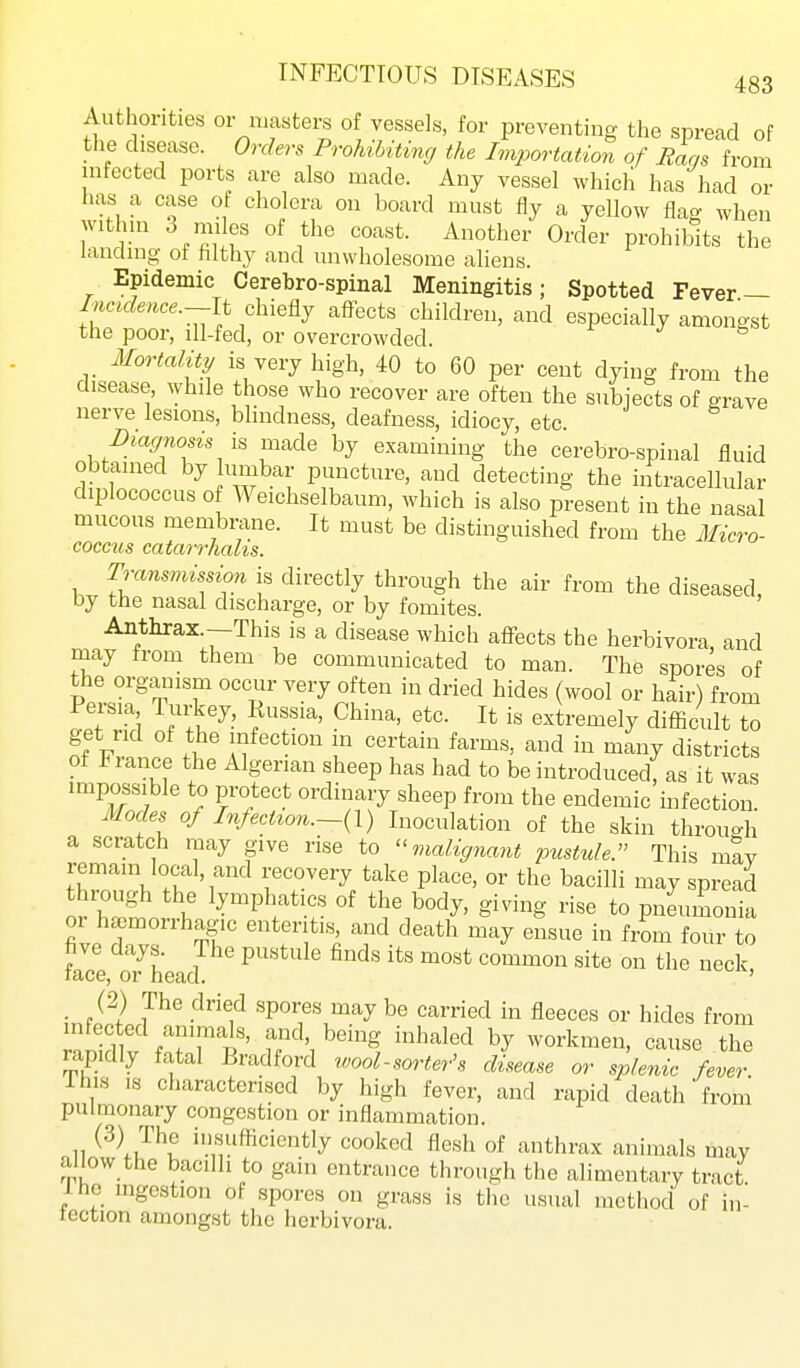 Authorities or luasters of vessels, for preventing the spread of the disease. Orders Prohibiting the Importation of Baas from infected ports are also made. Any vessel which has had or has a case of cholera on board must fly a yellow flag when witlnn 3 mi es of the coast. Another Order prohibits the landing of filthy and unwholesome aliens. Epidemic Cerebro-spinal Meningitis; Spotted Fever — Incidence.-li dxxe^ affects children, and especially amongst the poor, ill-fed, or overcrowded. r j g Mortality is very high, 40 to 60 per cent dying from the disease, while those who recover are often the subjects of srave nerve lesions, blindness, deafness, idiocy, etc. Diagnosis h made by examining the cerebro-spinal fluid Ob ained by lumbar puncture, and detecting the intracellular diplococcus 0 Weichselbaum, which is also present in the nasal mucous membrane. It must be distinguished from the Micro- coccus catarrhalis. Transmission is directly through the air from the diseased, by the nasal discharge, or by fomites. Anthrax.—This is a disease which affects the herbivora, and may from them be communicated to man. The spores of the orgmiism occur very often in dried hides (wool or hair) from TpTlTd Jt'^' fT' extremely difficult to get rid of the infection m certain farms, and in many districts of France the Algerian sheep has had to be introduced, as it was impossible to protect ordinary sheep from the endemic infection. Modes of Infection.—(1) Inoculation of the skin throuo-h a scratch may give rise to malignant pusttde. This may remain local, and recovery take place, or the bacilli may spread through the lymphatics of the body, giving rise to pneumonia 01 ha^morrhagic enteritis, and death may ensue in from four to five days. The pustule finds its most common site on the neck race, or head. ' (2) The dried spores may be carried in fleeces or hides from infected animals, and, being inhaled by workmen, cause the rapidly fatal Bradford wool-sorte7-'s disease or splenic fever This IS characterised by high fever, and rapid death from pulmonary congestion or inflammation. II ii'«ufficiently cooked flesh of anthrax animals may allow the bacilli to gain entrance through the alimentary tract Ihe mgestion of spores on grass is the usual method of in- tection amongst the herbivora.