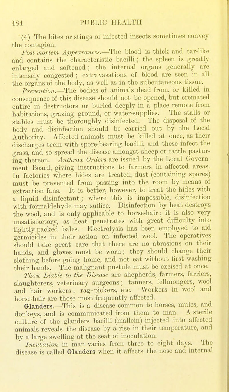 (4) The bites or stings of infected insects sometimes convey the contagion. Post-mortem Appearances.—The blood is thick and tar-Hke and contains the characteristic bacilli; the spleen is greatly enlarged and softened; the internal organs generally are intensely congested ; extravasations of blood are seen in all the organs of the body, as well as in the subcntaneous tissue. Prevention.—The bodies of animals dead from, or killed in consequence of this disease should not be opened, but cremated entire in destructors or buried deeply in a place remote from habitations, grazing ground, or water-supplies. The stalls or stables must be thoroughly disinfected. The disposal of the body and disinfection should be carried out by the Local Authority. Affected animals must be killed at once, as their discharges teem with spore-bearing bacilli, and these infect the grass, and so spread the disease amongst sheep or cattle pastur- ing thereon. Anthrax Orders are issued by the Local Govern- ment Board, giving instructions to farmers in aflfected areas. In factories where hides are treated, dust (containing spores) must be prevented from passing into the room by means of extraction fans. It is better, however, to treat the hides with a liquid disinfectant; where this is impossible, disinfection with formaldehyde may suffice. Disinfection by heat destroys the wool, and is only applicable to horse-hair; it is also very unsatisfactory, as heat penetrates with great difficulty into tightly-packed bales. Electrolysis has been employed to aid germicides in their action on infected wool. The operatives should take great care that there are no abrasions ou then- hands, and gloves must be worn; they should change their clothing before going home, and not eat without first washing their hands. The malignant pustule must be excised at once. Those Liable to the Disease are shepherds, farmers, farriers, slaughterers, veterinary surgeons; tanners, fellmongers, wool and hair workers; rag-pickers, etc. Workers in wool and horse-hair are those most frequently affected. Glanders.—This is a disease common to horses, mules, and donkeys, and is communicated from them to man. A sterile culture of the glanders bacilli (mallein) injected into affected animals reveals the disease by a rise in their temperature, and by a large swelling at the seat of inoculation. Incubation in man varies from three to eight days. The disease is called Glanders when it affects the nose and internol