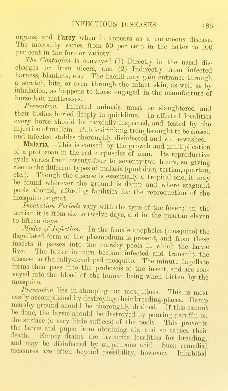 organs, and Farcy when it appears as a cutaneous disease. The mortahty varies from 50 per cent in the latter to 100 per cent in the former variety. The Contagion is conveyed (1) Directly in the nasal dis- charges or from ulcers, and (2) Indirectly from infected harness, blankets, etc. The bacilli may gain entrance through a scratch, bite, or even through the intact skin, as well as by inhalation, as happens to those engaged in the manufacture of horse-hair mattresses. Prevention.—lwi&ciQd. animals must be slaughtered and their bodies buried deeply in quicklime. In aflFected localities every horse should be carefully inspected, and tested by the mjection of mallein. Public drinking-troughs ought to be closed, and infected stables thoroughly disinfected and white-washed.' Malaria.—This is caused by the growth and multiplication of a protozoan in the red corpuscles of man. Its reproductive cycle varies from twenty-four to seventy-two hours, so giving rise to the different types of malaria (quotidian, tertian, quartan, etc.). Though the disease is essentially a tropical one, it may be foimd wherever the ground is damp and where stagnant pools abound, affording facilities for the reproduction of the mosquito or gnat. Incubation Periods vary with the type of the fever; in the tertian it is from six to twelve days, and in the quartan eleven to fifteen days. Modes of Infection.—In the female anopheles (mosquito) the flagellated form of the plasmodium is present, and from these insects It passes into the marshy pools in which the larvte hve. The latter in turn become infected and transmit the disease to the fully-developed mosquito. The minute flagellate forms then pass into the proboscis of the insect, and are con- veyed into the blood of the human being when bitten by the mosquito. Prevention lies in stamping out mosquitoes. This is most easily accomplished by destroying their breeding-places. Damp marshy ground should be thoroughly drained. If this cannot be done, the larv[e should be destroyed by pouring paraffin on the surface (a very little suffices) of the pools. This prevents the larva) and puptc from obtaining air, and so causes their death. Empty drains arc favourite localities for breeding, and may be disinfected by sulphurous acid. Such remedial measures are often beyond possibility, however. Inhabited