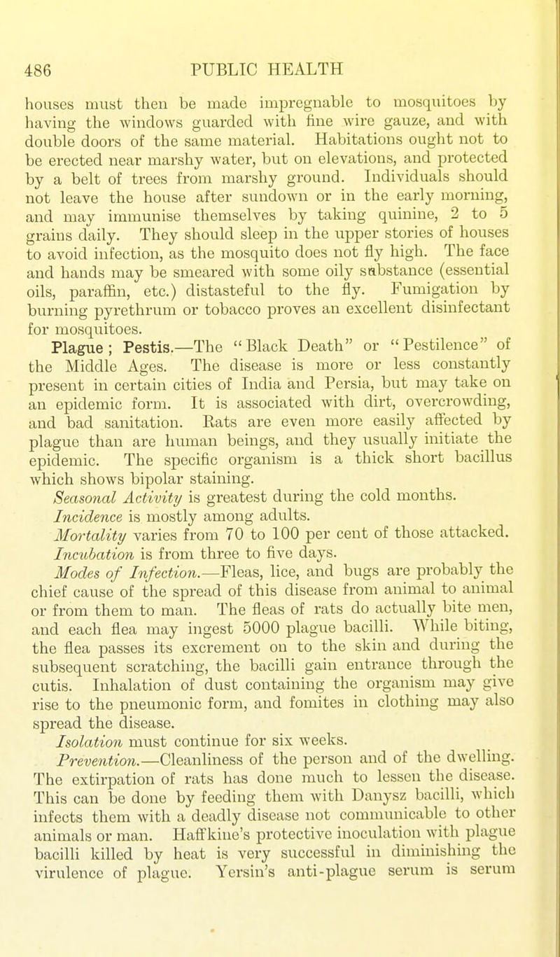 houses must then be made impregnable to mosquitoes by having the windows guarded with fine wire gauze, and with double doors of the same material. Habitations ought not to be erected near marshy water, but on elevations, and protected by a belt of trees from marshy ground. Lidividuals should not leave the house after sundown or in the early morning, and may immunise themselves by taking quinine, 2 to 5 grains daily. They should sleep in the upper stories of houses to avoid infection, as the mosquito does not fly high. The face and hands may be smeared with some oily sabstance (essential oils, paraffin, etc.) distasteful to the fly. Fumigation by burning pyrethrum or tobacco proves an excellent disinfectant for mosquitoes. Plague; Pestis.—The Black Death or Pestilence of the Middle Ages. The disease is more or less constantly present in certain cities of India and Persia, but may take on an epidemic form. It is associated with dirt, overcrowding, and bad sanitation. Rats are even more easily affected by plague than are human beings, and they iisually initiate the epidemic. The specific organism is a thick short bacillus which shows bipolar staining. Seasonal Activity is greatest during the cold months. Incidence is mostly among adults. Mortality varies from 70 to 100 per cent of those attacked. Incubation is from three to five days. Modes of Infection.—Fleas, lice, and bugs are probably the chief cause of the spread of this disease from animal to animal or from them to man. The fleas of rats do actually bite men, and each flea may ingest 5000 plague bacilli. While biting, the flea passes its excrement on to the skin and during the subsequent scratching, the bacilli gain entrance through the cutis. Inhalation of dust containing the organism may give rise to the pneumonic form, and fomites in clothing may also spread the disease. Isolation must continue for six weeks. Prevention.—Cleanliness of the person and of the dwelling. The extirpation of rats has done much to lessen the disease. This can be done by feeding them with Danysz bacilli, which infects them with a deadly disease not communicable to other animals or man. Haff'kine's protective inoculation with plague bacilli killed by heat is very successful in diminishing the virulence of plague. Yersin's anti-plague serum is serum