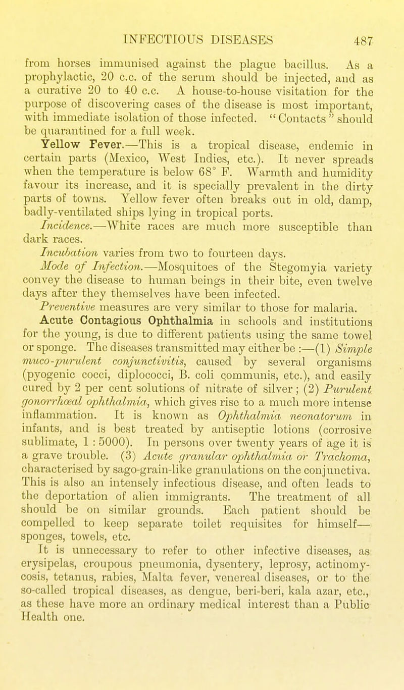 from horses immunised against the pUigue bacilhis. As a prophylactic, 20 c.c. of the serum should be injected, and as a curative 20 to 40 c.c. A house-to-house visitation for the purpose of discovering cases of the disease is most important, with immediate isolation of those infected.  Contacts  should be quarantined for a full week. Yellow Fever.—This is a tropical disease, endemic in certain parts (Mexico, West Indies, etc.). It never spreads when the temperature is below 68° F. Warmth and humidity- favour its increase, and it is specially prevalent in the dirty parts of towns. Yellow fever often breaks out in old, damp, badly-ventilated ships lying in tropical ports. Incidence.—-White races are much more susceptible than dai'k races. Incubation varies from two to fourteen days. Mode of Infection.—Mosquitoes of the Stegomyia variety convey the disease to human beings in their bite, even twelve days after they themselves have been infected. Preventive measures are very similar to those for malaria. Acute Contagious Ophthalmia in schools and institutions for the young, is due to different patients using the same towel or sponge. The diseases transmitted may either be :—(1) Simple 7)uico-purulent conjunctivitis, caused by several organisms (pyogenic cocci, diplococci, B. coli communis, etc.), and easily cured by 2 per cent solutions of nitrate of silver; (2) Purulent gonorrhceal ophthalmia, which gives rise to a much more intense inflammation. It is known as Ophthalmia neonatorum in infants, and is best treated by antiseptic lotions (corrosive sublimate, 1 : 5000). In persons over twenty years of age it is a grave trouble. (3) Acute granular ophthalmia or Trachoma, characterised by sago-grain-like granulations on the conjunctiva. This is also an intensely infectious disease, and often leads to the deportation of alien immigrants. The treatment of all should be on similar grounds. Each patient should be compelled to keep separate toilet requisites for himself— sponges, towels, etc. It is unnecessary to refer to other infective diseases, as erysipelas, croupous pneumonia, dysentery, leprosy, actinomy- cosis, tetanus, rabies, Malta fevei', venereal diseases, or to the so-called tropical diseases, as dengue, beri-beri, kala azar, etc., as these have more an ordinary medical interest than a Public Health one.