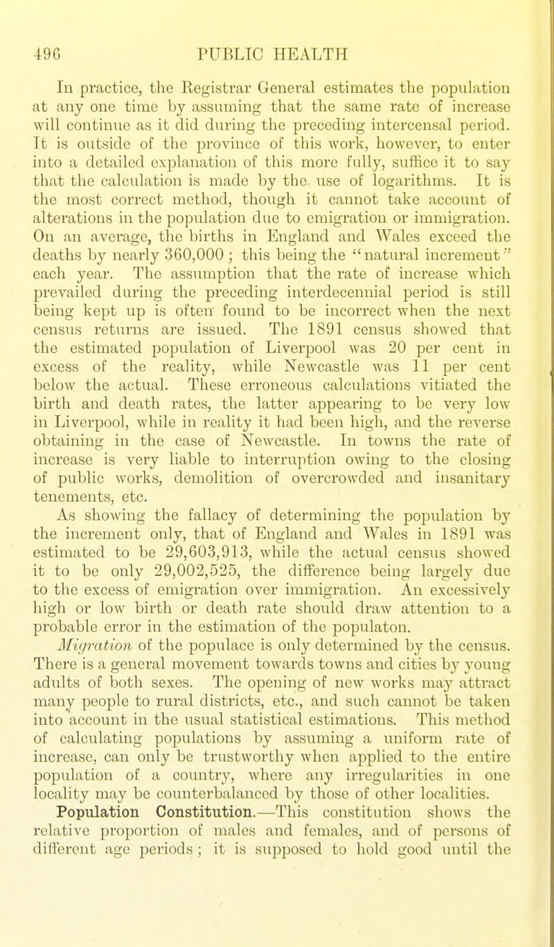 In practice, the Registi'av General estimates the population at any one time by assuming that the same rate of increase will continue as it did during the preceding intercensal period. It is outside of the province of this work, however, to enter into a detailed exjjlanation of this more fully, suffice it to say that the calculation is made by the. use of logarithms. It is the most correct method, though it cannot take account of alterations in the population due to emigration or immigration. On an average, the births in England and Wales exceed the deaths by nearly 360,000 ; this being the natural increment ' each year. The assumption that the rate of increase which prevailed during the preceding interdecennial period is still being kept up is often found to be incorrect when the next census returns are issued. The 1891 census showed that the estimated population of Liverpool was 20 per cent in excess of the reality, while Newcastle was 11 per cent below the actual. These erroneous calculations vitiated the birth and death rates, the latter appearing to be very low in Liverpool, while in reality it had been high, and the reverse obtaining in the case of Newcastle. In towns the rate of increase is very liable to interruption owing to the closing of public works, demolition of overcrowded and insanitary tenements, etc. As showing the fallacy of determining the population by the increment only, that of England and Wales in 1891 was estimated to be 29,60.3,913, while the actual census showed it to be only 29,002,525, the difference being largely due to the excess of emigration over immigration. An excessively high or low birth or death rate should draw attention to a probable error in the estimation of the populaton. Migration of the populace is only determined hy the census. There is a general movement towards towns and cities by young adults of both sexes. The opening of new works may attract many people to rural districts, etc., and such cannot be taken into account in the usual statistical estimations. This method of calculating populations by assuming a uniform rate of inci-ease, can only be trustworthy when applied to the entire population of a country, where any irregularities in one locality may be counterbalanced by those of other localities. Population Constitution.—This constitution shows the relative proportion of males and females, and of persons of different age periods; it is sujoposcd to hold good until the