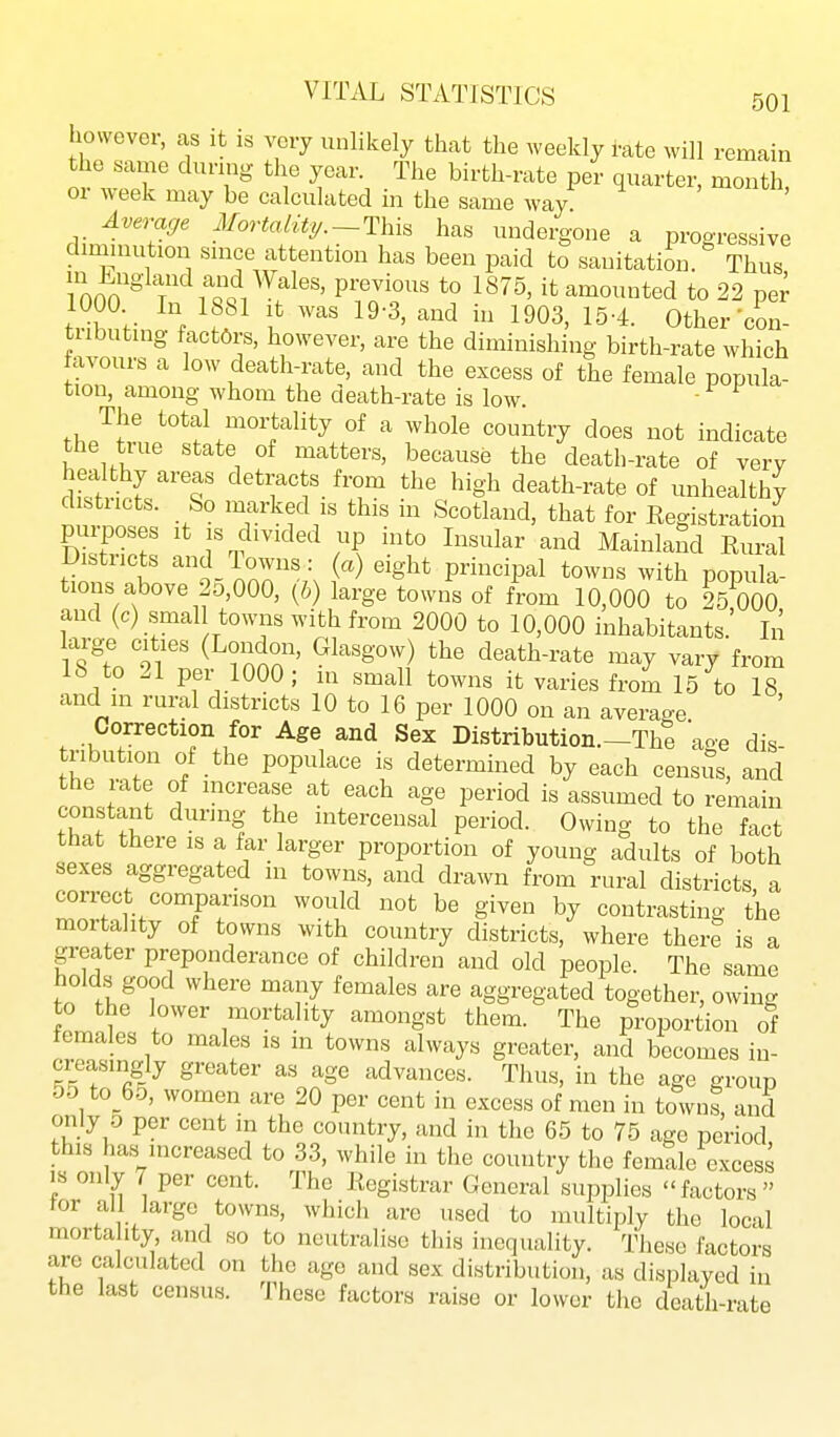 however, as it is very unlikely that the weekly i-ate will remain the same during the year. The birth-rate per quarter, month, or week may be calculated in the same way Averacfe Mortality/.-This has undergone a progressive dmiinution smce attention has been paid to sanitation. Thus in England and Wales, previous to 1875, it amounted to 22 pe^ tHbuti,if M f 1^03' Other-con- tubuting factors, however, are the diminishing birth-rate which favours a low death-rate, and the excess of the female popula- tion, among whom the death-rate is low ■ The total mortality of a whole country does not indicate the true state of matters, because the death-rate of very healthy areas detracts from the high death-rate of unhealthy n™!; -f 'f^f' Scotland, that for Registratioii pmposes It IS divided up into Insular and Mainland Rural Districts and 1 owns: (a) eight principal towns with popula- tions above 2o,000, (6) large towns of f^om 10,000 to 25^000 aud (c) smal towns with from 2000 to 10,000 inhabitants.' In large cities (London, Glasgow) the death-rate may vary from 18 to 21 per 1000; in small towns it varies frora 15 to 18 and in rural districts 10 to 16 per 1000 on an average Correction for Age and Sex Distribution.-Tht 'age dis- tribution of the populace is determined by each census, and the rate of mcrease at each age period is assumed to remain constant during the intercensal period. Owing to the fact that there is a far larger proportion of young adults of both sexes aggregated in towns, and drawn from rural districts a correct comparison would not be given by contrasting the mortahty of towns with country districts, where there is a greater preponderance of children and old people. The same holds good where many females are aggregated together, owing to the lower mortality amongst them. The proportion of females to males is in towns always greater, and becomes in- creasingly greater as age advances. Thus, in the age group 55 to 65, women are 20 per cent in excess of men in towns, and only 5 per cent m the country, and in the 65 to 75 age period this has increased to 33, while in the country the femlle excess IS only 7 per cent. The Registrar General supplies factors tor all large towns, whicli are used to multiply the local mortahty and so to neutralise this inequality. These factors are calculated on the ago and sex distribution, as displayed in the last census. These factors raise or lower the death-rate