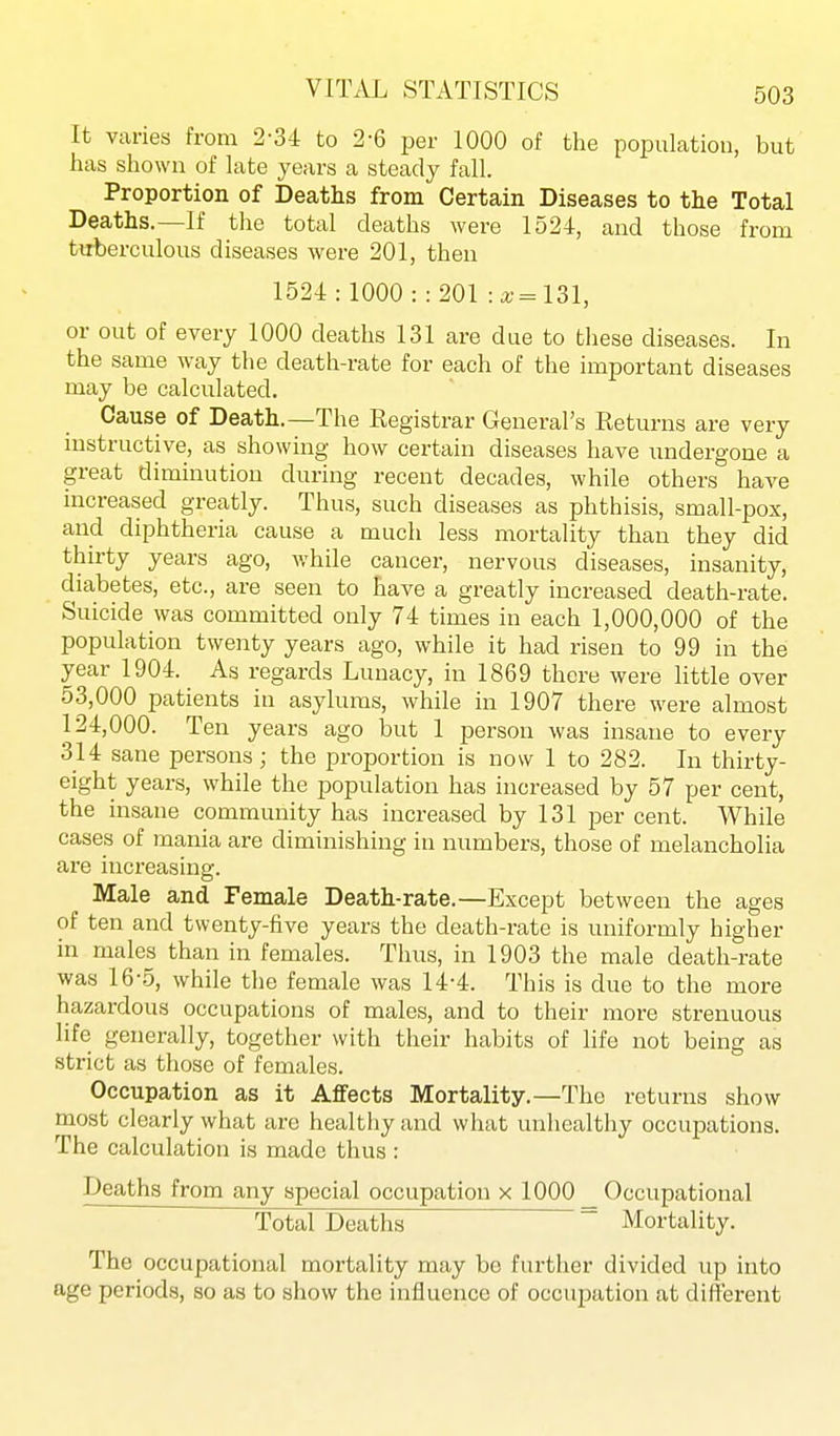 It varies from 2-34 to 2-6 per 1000 of the population, but has shown of late years a steady fall. Proportion of Deaths from Certain Diseases to the Total Deaths.—If the total deaths were 1524-, and those from tuberculous diseases were 201, then 1524: 1000:: 201 -.x^Ul, or out of every 1000 deaths 131 are due to these diseases. In the same way the death-rate for each of the important diseases may be calculated. Cause of Death.—The Registrar General's Returns are very instructive, as showing how certain diseases have undergone a great diminution during recent decades, while others have increased greatly. Thus, such diseases as phthisis, small-pox, and diphtheria cause a much less mortality than they did thirty years ago, while cancer, nervous diseases, insanity, diabetes, etc., are seen to have a greatly increased death-rate. Suicide was committed only 74 times in each 1,000,000 of the population twenty years ago, while it had risen to 99 in the year 1904. As regards Lunacy, in 1869 there were little over 53,000 patients in asylums, while in 1907 there were almost 124,000. Ten years ago but 1 person was insane to every 314 sane persons; the proportion is now 1 to 282. In thirty- eight years, while the population has increased by 57 per cent, the insane community has increased by 131 per cent. While cases of mania are diminishing in numbers, those of melancholia are increasing. Male and Female Death-rate.—Except between the ages of ten and twenty-five years the death-rate is uniformly higher in males than in females. Thus, in 1903 the male death-rate was 16-5, while the female was 14-4. This is due to the more hazardous occupations of males, and to their more strenuous life generally, together with their habits of life not being as strict as those of females. Occupation as it Affects Mortality.—The returns show most clearly what are healthy and what unhealthy occupations. The calculation is made thus: Deaths from any special occupation x 1000 Occupational Total Deaths  Mortality. The occupational mortality may be further divided up into age periods, so as to show the influence of occupation at different