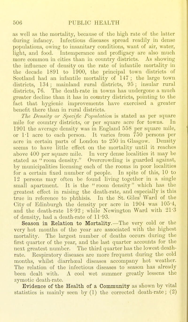 as well as the mortality, because of the high rate of the latter during infancy. Infectious diseases spread readily in dense populations, owing to insanitary conditions, want of air, water, light, and food. Intemperance and profligacy are also much more common in cities than in country districts. As showing the influence of density on the rate of infantile mortality in the decade 1891 to 1900, the principal town districts of Scotland had an infantile mortality of 147 ; the large town districts, 134; mainland rural districts, 95; insular rural districts, 76. The death-rate in towns has undergone a much greater decline than it has in country districts, pointing to the fact that hygienic improvements have exercised a greater benefit there than in rural districts. The Density or Specific Population is stated as per square mile for country districts, or per square acre for towns. In 1901 the average density was in England 558 per square mile, or 11 acre to each person. It varies from 750 persons per acre in certain parts of London to 250 in Glasgow. Density seems to have little effect on the mortality until it reaches above 400 per square mile. In very dense localities it may be stated as  room density. Overcrowding is guarded against, by municipalities licensing each of the rooms in poor localities for a certain fixed number of people. In spite of this, 10 to 12 persons may often be found living together in a single small apartment. It is the  room density which has the greatest effect in raising the death-rate, and especially is this true in reference to phthisis. In the St. Giles' Ward of the City of Edinburgh the density per acre in 1904 was 105-4, and the death-rate 18-92; while Newington Ward with 21-3 of density, had a death-rate of 11-93. Season in Relation to Mortality.—The very cold or the very hot months of the year are associated with the highest mortality. The largest number of deaths occurs during the first quarter of the year, and the last quarter accounts for the next greatest number. The third quarter has the lowest death- rate. Respiratory diseases are more frequent during the cold months, whilst diarrhoeal diseases accompany hot weather. The relation of the infectious diseases to season has already been dealt with. A cool wet summer greatly lessens the zymotic death-i'ate. Evidence of the Health of a Conununity as shown by vital statistics is mainly seen by (1) the corrected death-i*ate; (2)