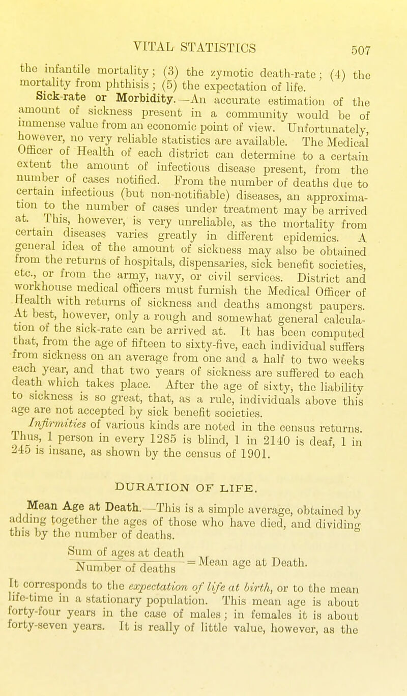 the infantile mortality; (3) the zymotic death-rate; (4) the mortality from plithisis; (5) the expectation of life. Sick-rate or Morbidity.—Aia accurate estimation of the amount of sickness present in a community would be of immense value from an economic point of view. Unfortunately hmvever, no very reliable statistics are available. The Medical Othcer of Health of each district can determine to a certain extent the amount of infectious disease present, from the number of cases notified. From the number of deaths due to certain infectious (but non-notifiable) diseases, an approxima- tion to the number of cases under treatment may be arrived at. This however, is very unreliable, as the mortality from certain diseases varies greatly in different epidemics. A general idea of the amount of sickness may also be obtained from the returns of hospitals, dispensaries, sick benefit societies, etc., or from the army, navy, or civil services. District and workhouse medical officers must furnish the Medical Officer of Health with returns of sickness and deaths amongst paupers. At best, however, only a rough and somewhat general calcula- tion of the sick-rate can be arrived at. It has been computed that, from the age of fifteen to sixty-five, each individual suffers from sickness on an average from one and a half to two weeks each year, and that two years of sickness are suffered to each death which takes place. After the age of sixty, the liability to sickness is so great, that, as a rule, individuals above this age are not accepted by sick benefit societies. Infirmities of various kinds are noted in the census returns Thus, 1 person in every 1285 is blind, 1 in 2 UO is deaf, 1 in 245 IS insane, as shown by the census of 1901. DURATION OF LIFE. Mean Age at Death.—This is a simple average, obtained by adding together the ages of those who have died, and dividino- this by the number of deaths. ° Sum of ages at death K^b^7^fd^^th^ = ^^^^ age at Death. It corresponds to the expectation of life at birth, or to the mean hfe-time in a stationary population. This mean age is about forty-four years in the case of males; in females it is about forty-seven years. It is really of little value, however, as the