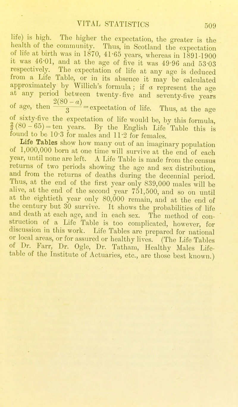 life) is high. Tlie higher the expectation, the greater is the health of the community. Thus, in Scotland the expectation of life at birth was in 1870, 41-65 years, whereas in 1891-1900 it was 46-01, and at the age of five it was 49-96 and 53-03 respectively. The expectation of life at any age is deduced from a Life Table, or in its absence it may be calculated approximately by Willich's formula; if a represent the age at any period between twenty-five and seventy-five years , 2(80 - a) of age, then g = expectation of life. Thus, at the age of sixty-five the expectation of life would be, by this formula, 5 (80-65) = ten years. By the English Life Table this is found to be 10-3 for males and 11-2 for females. Life Tables show how many out of an imaginary population of 1,000,000 born at one time will survive at the end of each year, until none are left. A Life Table is made from the census returns of two periods showing the age and sex distribution, and from the returns of deaths during the decennial period. Thus, at the end of the first year only 839,000 males will be alive, at the end of the second year 751,500, and so on until at the eightieth year only 80,000 remain, and at the end of the century but 30 survive. It shows the probabilities of life and death at each age, and in each sex. The method of con- struction of a Life Table is too complicated, however, for discussion in this work. Life Tables are prepared for national or local areas, or for assured or healthy lives. (The Life Tables of Dr. Farr, Dr. Ogle, Dr. Tatham, Healthy Males Life- table of the Institute of Actuaries, etc., are those best known.)