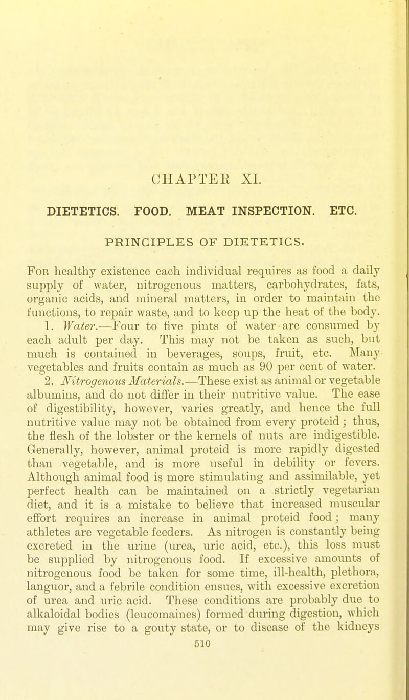 CHAPTER XL DIETETICS. FOOD. MEAT INSPECTION. ETC. PRINCIPLES OF DIETETICS. For healthy existence each individual requires as food a daily supply of water, nitrogenous matters, carbohydrates, fats, organic acids, and mineral matters, in order to maintain the functions, to i*epair waste, and to keep \vp the heat of the body. 1. Water.—Four to five pints of water are consumed by each adult per day. This may not be taken as such, but much is contained in beverages, soups, fruit, etc. Many vegetables and fruits contain as much as 90 per cent of water. 2. Nitrogenous Materials.—These exist as animal or vegetable albumins, and do not differ in their nutritive value. The ease of digestibility, however, varies greatly, and hence the full nutritive value may not be obtained from every proteid; thus, the flesh of the lobster or the kernels of nuts are indigestible. Generally, however, animal proteid is more rapidly digested than vegetable, and is more useful in debility or fevers. Although animal food is more stimulating and assimilable, yet perfect health can be maintained on a strictly vegetarian diet, and it is a mistake to believe that increased muscular effort requires an increase in animal proteid food; many athletes are vegetable feeders. As nitrogen is constantly being excreted in the urine (urea, uric acid, etc.), this loss must be supplied by nitrogenous food. If excessive amounts of nitrogenous food be taken for some time, ill-health, plethora, languor, and a febrile condition ensues, with excessive excretion of urea and uric acid. These conditions are probably due to alkaloidal bodies (leucomaines) formed during digestion, which may give rise to a gouty state, or to disease of the kidneys