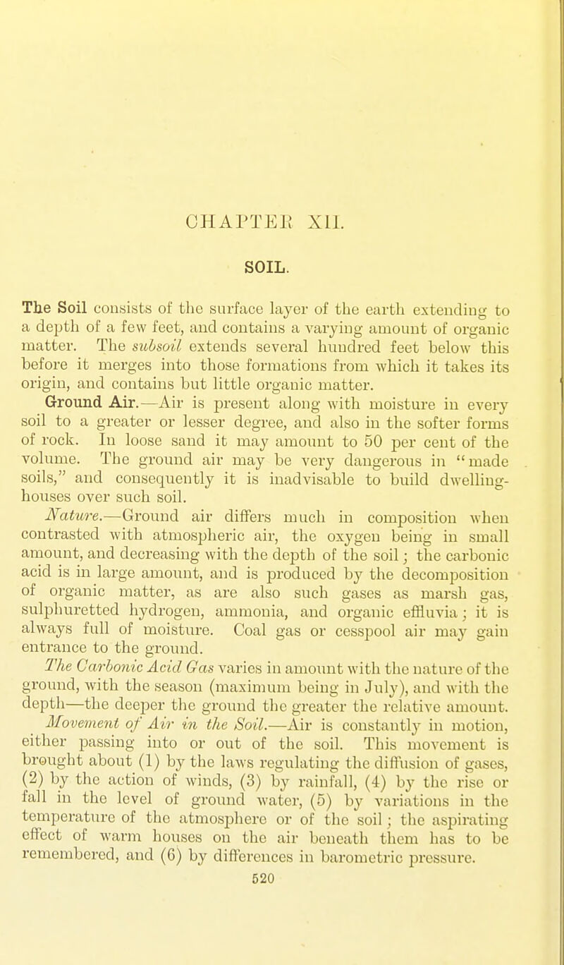 GHAPTEE Xll. SOIL. Tlie Soil consists of the surface layer of the earth extending to a depth of a few feet, and contains a varying amount of organic matter. The subsoil extends several hundred feet below this before it merges into those formations from which it takes its origin, and contains but little organic matter. Ground Air.—Air is present along with moisture in every soil to a greater or lesser degree, and also in the softer forms of rock. In loose sand it may amount to 50 per cent of the volume. The ground air may be very dangerous in made soils, and consequently it is inadvisable to build dwelling- houses over such soil. Nature.—Ground air differs much in composition when contrasted with atmospheric air, the oxygen being in small amount, and decreasing with the depth of the soil; the carbonic acid is in large amount, and is jDroduced by the decomposition of organic matter, as are also such gases as marsh gas, sulphuretted hydrogen, ammonia, and organic effluvia; it is always full of moisture. Coal gas or cesspool air may gain entrance to the ground. The Carbonic Acid Gas varies in amount with the nature of the ground, with the season (maximum being in July), and with the deptli—the deeper the ground the greater the relative amount. Movement of Air in the Soil.—Air is constantly in motion, either passing into or out of the soil. This movement is brought about (1) by the laws regulating the diffusion of gases, (2) by the action of winds, (3) by rainfall, (4) by the rise or fall in the level of ground water, (5) by variations in the temperature of the atmosphere or of the soil; the aspirating effect of warm houses on the air beneath them has to be remembered, and (6) by differences in barometric pressure.