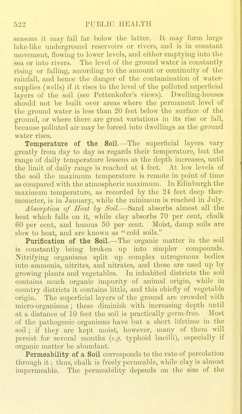 seasons it may fall far below the latter. It amy form large lake-like underground reservoirs or rivers, and is in constant movement, flowing to lower levels, and either emptying into the sea or into rivers. The level of the ground water is constantly rising or falling, according to the amount or continuity of the rainfall, and hence the danger of the contamination of water- supplies (wells) if it rises to the level of the polluted superficial layers of the soil (see Pettenkofer's views). Dwelling-houses should not be built over areas where the permanent level of the ground water is less than 20 feet below the surface of the ground, or where there are great variations in its rise or fall, because polluted air may be forced into dwellings as the ground water rises. Temperature of the SoiL—The superficial layers vary greatly from day to day as regards their temperature, but the range of daily temperature lessens as the depth increases, until the limit of daily range is reached at 4 feet. At low levels of the soil the maximum temperature is remote in point of time as compared with the atmospheric maximum. In Edinburgh the maximum temperature, as recorded by the 24 feet deep ther- mometer, is in January, while the minimum is reached in July. Absorption of Heat by Soil.—Sand absorbs almost all tlie heat which falls on it, while clay absorbs 70 per cent, chalk 60 per cent, and humus 50 per cent. Moist, damp soils are slow to heat, and are known as  cold soils. Purification of the Soil.—The organic matter in the soil is constantly being broken up into simpler compounds. Nitrifying organisms split up complex nitrogenous bodies into ammonia, nitrites, and nitrates, and these are used up by growing plants and vegetables. In inhabited districts the soil contains much organic impurity of animal origin, while in country districts it contains little, and this chiefly of vegetable origin. The superficial layers of the ground are crowded with micro-organisms ; these diminish with increasing depth luitil at a distance of 10 feet the soil is practically germ-free. Most of the pathogenic organisms have but a short lifetime in the soil; if they are kept moist, however, many of them will persist for several months {e.g. typhoid bacilli), especially if organic matter be abundant. Permeahility of a Soil corresponds to the rate of percolation through it; thus, chalk is freely permeable, while clay is almost impermeable. The permeability depends on the size of the