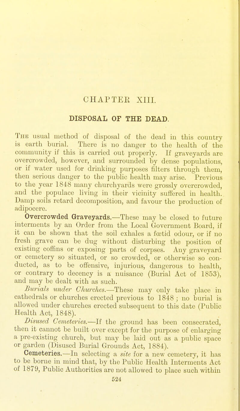 DISPOSAL OF THE DEAD. The usual method of disposal of the dead in this country is earth burial. There is no danger to the health of the community if this is carried out projjerly. If graveyards are overcrowded, however, and surrounded by dense populations, or if water used for drinking purposes filters through them, then serious danger to the public health may arise. Previous to the year 1848 many churchyards were grossly overcrowded, and the populace living in their vicinity suffered in health. Damp soils retard decomposition, and favour the production of adipocere. Overcrowded Graveyards.—These may be closed to future interments by an Order from the Local Government Board, if it can be shown that the soil exhales a fcetid odour, or if no fresh grave can be dug without disturbing the position of existing coffins or exposing parts of corpses. Any graveyard or cemetery so situated, or so crowded, or otherwise so con- ducted, as to be offensive, injurious, dangerous to health, or contrary to decency is a nuisance (Bui^al Act of 1853), and may be dealt with as such. Burials under Churches.—These may only take place in cathedrals or churches erected previous to 1848 ; no burial is allowed under churches erected subsequent to this date (Public Health Act, 1848). Disused Cemeteries.—If the ground has been consecrated, then it cannot be built over except for the purpose of enlarging a pre-existing church, but may be laid out as a public space or garden (Disused Burial Grounds Act, 1884). Cemeteries.—In selecting a site for a new cemetery, it has to be borne in mind that, by the Public Health Interments Act of 1879, Public Authorities are not allowed to place such within