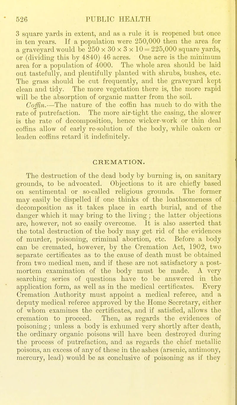 3 square yards in extent, and as a rule it is reopened but once in ten years. If a population were 250,000 then the area for a graveyard would be 250 x 30 x 3 x 10 = 225,000 square yards, or (dividing this by 4840) 46 acres. One acre is the minimum area for a population of 4000. The whole area should be laid out tastefully, and plentifully planted with shrubs, bushes, etc. The grass should be cut frequently, and the graveyard kept clean and tidy. The more vegetation there is, the more rapid will be the absorption of organic matter from the soil. Coffin.—The nature of the coffin has much to do with the rate of putrefaction. The more air-tight the casing, the slower is the rate of decomposition, hence wicker-work or thin deal coffins allow of early re-solution of the body, while oaken or leaden coffins retard it indefinitely. CREMATION. The destruction of the dead body by burning is, on sanitary grounds, to be advocated. Objections to it are chiefly based on sentimental or so-called religious grounds. The former may easily be dispelled if one thinks of the loathsomeness of decomposition as it takes place in earth burial, and of the danger which it may bring to the living; the latter objections are, howevei', not so easily overcome. It is also asserted that the total destruction of the body may get rid of the evidences of murder, poisoning, criminal abortion, etc. Before a body can be cremated, however, by the Cremation Act, 1902, two separate certificates as to the cause of death must be obtained from two medical men, and if these are not satisfactory a post- mortem examination of the body must be made. A very searching series of questions have to be answered in the application form, as well as in the medical certificates. Every Cremation Authority must appoint a medical referee, and a deputy medical i-eferee approved by the Home Secretary, either of whom examines the certificates, and if satisfied, allows the cremation to proceed. Then, as regards the evidences of poisoning; unless a body is exhumed very shortly after death, the ordinary organic poisons will have been destroyed during the process of putrefaction, and as regards the chief metallic poisons, an excess of any of these in the ashes (arsenic, antimony, mercury, lead) would be as conclusive of poisoning as if they