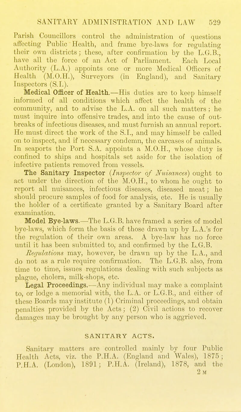 Parish Coiuicillovs control the administration of questions affecting Public Health, and frame bye-laws for regulating their own districts; these, after confirmation by the L.G.B., have all the force of an Act of Parliament. Eacli Local Authority (L.A.) appoints one or more Medical Officers of Health (M.O.H.), Surveyors (in England), and Sanitary Inspectors (S.I.). Medical OfB.cer of Health.—His duties are to keep himself informed of all conditions which affect the health of the community, and to advise the L.A. on all such matters ; he must inquire into offensive trades, and into the cause of out- breaks of infectious diseases, and must furnish an annual report. He must direct the work of the S.I., and may himself be called on to inspect, and if necessary condemn, the carcases of animals. In seaports the Port S.A. appoints a M.O.H., whose duty is confined to ships and hospitals set aside for the isolation of infective patients removed from vessels. The Sanitary Inspector {Inspector of Nuisances) ought to act under the direction of the M.O.H., to whom he ought to report all nuisances, infectious diseases, diseased meat; he should procure samples of food for analysis, etc. He is usually the holder of a certificate granted by a Sanitary Board after examination. Model Bye-laws.—The L.G.B. have framed a series of model bye-laws, which form the basis of those drawn up by L.A.'s for the regulation of their own areas. A bye-law has no force until it has been submitted to, and confirmed by the L.G.B. Regulations may, however, be drawn up by the L.A., and do not as a rule require confirmation. The L.G.B. also, from time to time, issues regulations dealing with such subjects as plague, cholera, milk-shops, etc. Legal Proceedings.—Any individual may make a complaint to, or lodge a memorial with, the L.A. or L.G.B., and either of these Boards may institute (1) Criminal proceedings, and obtain penalties provided by the Acts; (2) Civil actions to recover damages may be brought by any person who is aggrieved. SANITARY ACTS. Sanitary matters are controlled mainly by four Public Health Acts, viz. the P.H.A. (England and Wales), 1875; P.H.A. (London), 1891; P.H.A. (Ireland), 1878, and the 2 m