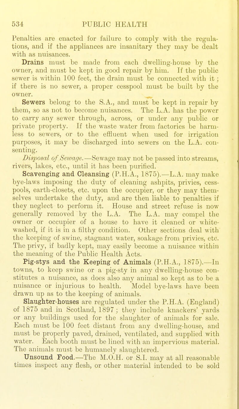 Penalties are enacted for failure to comply with the regula- tions, and if the appliances are insanitary they may be dealt with as nuisances. Drains must be made from each dwelling-house hj the owner, and must be kept in good repair by him. If the public sewer is within 100 feet, the drain must be connected with it; if there is no sewer, a proper cesspool must be built by the owner. Sewers belong to the S.A., and must be kept in repair by them, so as not to become nuisances. The L.A. has the power to carry any sewer through, aci'oss, or under any public or private property. If the waste water from factories be harm- less to sewers, or to the effluent when used for irrigation purposes, it may be discharged into sewers on the L.A. con- senting. Disposal of Seivage. —Sewage may not be passed into streams, rivers, lakes, etc., until it has been purified. Scavenging and Cleansing (P.H.A., 1875).—L.A. may make bye-laws imposing the duty of cleaning ashpits, privies, cess- pools, earth-closets, etc. upon the occupier, or they may them- selves undertake the duty, and are then liable to penalties if they neglect to perform it. House and street refuse is now generally removed by the L.A. The L.A. may compel the owner or occupier of a house to have it cleaned or white- washed, if it is in a filthy condition. Other sections deal with the keeping of swine, stagnant water, soakage from privies, etc. The privy, if badly kept, may easily become a nuisance within the meaning of the Public Health Acts. Pig-stys and the Keeping of Animals (P.H.A., 1875).—In towns, to keep swine or a pig-sty in any dwelling-house con- stitutes a nuisance, as does also any animal so kept as to be a nuisance or injurious to health. Model bye-laws have been drawn up as to the keeping of animals. Slaughter-houses are regulated under the P.H.A. (England) of 1875 and in Scotland, 1897; they include knackers' yards or any buildings used for the slaughter of animals for sale. Each must be 100 feet distant from any dwelling-house, and must be properly jjaved, drained, ventilated, and supplied with water. Each booth must be lined with an impervious material. The animals must be humanely slaughtered. Unsound Food.—The M.O.H. or S.I. may at all reasonable times inspect any flesh, or other material intended to be sold