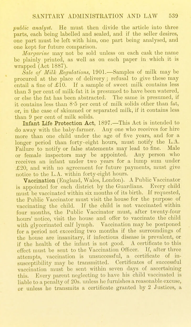 public analyst. He must then divide the article into three parts, each being labelled and sealed, and if the seller desires, one part must be left with him, one part being analysed, and one kept for future comparison. Margarine may not be sold unless on each cask the name be plainly printed, as well as on each paper in which it is wrapped (Act 1887). Sale of Milk Regulations, 1901.—Samples of milk may be procured at the place of delivery ; refusal to give these may entail a fine of £10. If a sample of sweet milk contains less than 3 per cent of milk-fat it is presumed to have been watered, or else the fat has been abstracted. The same is presumed, if it contains less than 8-5 per cent of milk solids other than fat, or, in the case of skimmed or separated milk, if it contains less than 9 per cent of milk solids. Infant Life Protection Act, 1897.—This Act is intended to do away with the baby-farmer. Any one who receives for hire more than one child under the age of five years, and for a longer period than forty-eight hours, must notify the L.A. Failure to notify or false statements may lead to fine. Male or female inspectors may be appointed. Any person who receives an infant under two years for a lump sum under £20, and with no agreement for future payments, must give notice to the L.A. within forty-eight hours. Vaccination (England, Wales, London). A Public Vaccinator is appointed for each district by the Guardians. Every child must be vaccinated within six months of its birth. If requested, the Public Vaccinator must visit the house for the purpose of vaccinating the child. If the child is not vaccinated within four months, the Public Vaccinator must, after twenty-four hours' notice, visit the house and offer to vaccinate the child with glycerinated calf lymph. Vaccination may be postponed for a period not exceeding two months if the surroundings of the house are insanitary, if infectious disease is prevalent, or if the health of the infant is not good. A certificate to this effect must be sent to the Vaccination Officer. If, after three attempts, vaccination is unsuccessful, a certificate of in- susceptibility may be transmitted. Certificates of successful vaccination must be sent within seven days of ascertaining tiiis. Every parent neglecting to have his child vaccinated is liable to a penalty of 20s. unless he furnishes a reasonable excuse, or unless lie transmits a certificate granted by 2 Justices, a