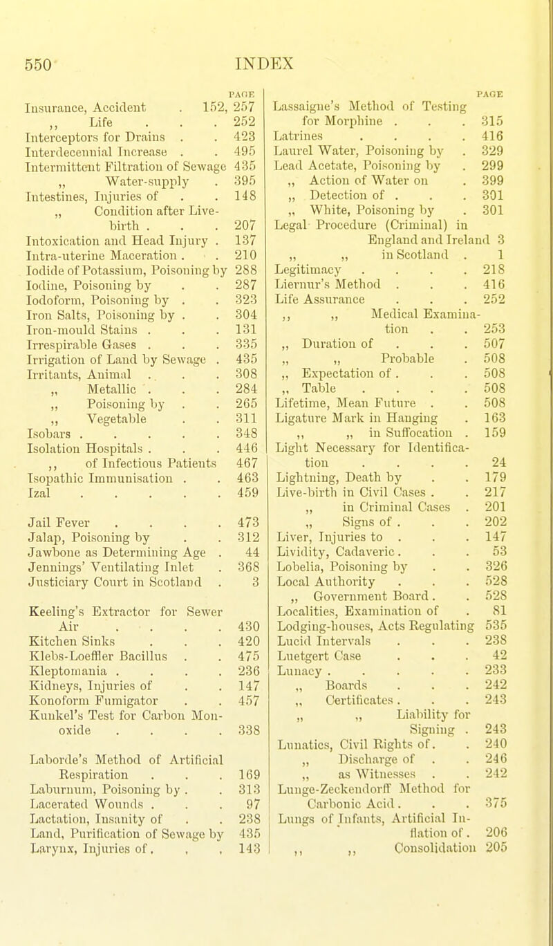 Insurance, Accident . 152, 257 Life . . .252 Interceptors for Drains . . 423 luterdecennial Increase . . 495 Intermittent Filtration of Sewage 435 „ Water-supply . 395 Intestines, Injuries of . .148 „ Condition after Live- birtli . . .207 Intoxication and Head Injury . 137 Intra-uterine Maceration . . 210 Iodide of Potassium, Poisoning by 288 Iodine, Poisoning by . . 287 Iodoform, Poisoning by . . 323 Iron Salts, Poisoning by . . 304 Iron-mould Stains . . .131 Irrespirable Gases . . . 335 Irrigation of Land by Sewage . 435 Irritants, Animal . . . 308 „ Metallic . . .284 „ Poisoning by . . 265 „ Vegetable . .311 Isobars 348 Isolation Hospitals . . . 446 ,, of Infections Patients 467 Isopatbic Immunisation . . 463 Izal 459 Jail Fever .... 473 Jalap, Poisoning by . . 312 Jawbone as Determining Age . 44 Jennings' Ventilating Inlet . 368 Justiciary Court in Scotland . 3 Keeling's Extractor for Sewer Air .... 430 Kitchen Sinks . . .420 Klebs-Loeffler Bacillus . . 475 Kleptomania .... 236 Kidneys, Injuries of . .147 Konoform Fumigator . . 457 Kunkel's Test for Carbon Mon- oxide . . . .338 Laborde's Method of Artificial Respiration . . .169 Laburnum, Poisoning by . .313 Lacerated Wounds ... 97 Lactation, Insanity of . . 238 Land, Purification of Sewage by 435 Larynx, Injuries of. , , 143 PAGE Lassaigne's Method of Testing for Morj)hine . . .315 Latrines .... 416 Laurel Water, Poisoning by . 329 Lead Acetate, Poisoning by . 299 „ Action of Water on . 399 „ Detection of . . . 301 „ White, Poisoning by . 301 Legal Procedure (Criminal) in England and Ireland 3 ,, „ in Scotland . 1 Legitimacy . . . .218 Liernur's Method . . .416 Life Assurance . . . 252 ,, Medical Examina- tion . . 253 ,, Duration of . . . 507 „ „ Probable . 508 „ Expectation of. . . 508 „ Table . . . .508 Lifetime, Mean Future . . 508 Ligature Mark in Hanging . 163 ,, „ in Suflbcatiou . 159 Light Necessary for Identifica- tion .... 24 Lightning, Death by . . 179 Live-birth in Civil Cases . . 217 „ in Criminal Cases . 201 „ Signs of . . . 202 Liver, Injuries to . . . 147 Lividit}', Cadaveric... 53 Lobelia, Poisoning by . . 326 Local Authority . . . 528 ,, Government Board. . 528 Localities, Examination of . 81 Lodging-houses, Acts Regulating 535 Lucid Intervals . . . 238 Luetgert Case ... 42 Lunacy ..... 233 „ Boards . . .242 Certificates. . . 243 „ „ Liability for Signing . 243 Lunatics, Civil Rights of. . 240 „ Discharge of . .246 ,, as Witnesses . . 242 Lunge-Zeckendorff Method for Carbonic Acid. . . 375 Lungs of Infants, Artificial In- flation of. 206 ,, ,, Consolidation 205