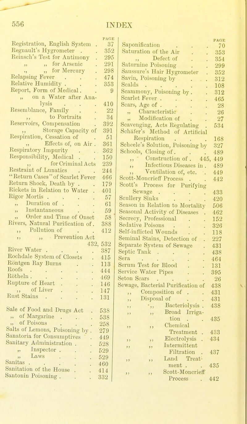 PAOE Kegistratiou, Euglisli System . 37 Regnault's Hygrometer . . 352 Reinsch's Test for Antimony . 295 „ ,, for Arsenic . 291 „ „ for Mercury . 298 Relapsing Fever . . . 474 Relative Humidity . . . 353 Report, Form of Medical. . 9 „ on a Water after Ana- lysis . . .410 Resemljlance, Family . . 22 ,, to Portraits . 34 Reservoirs, Compensation . 392 ,, Storage Capacity of 391 Respiration, Cessation of . 51 Effects of, on Air . 361 Respiratory Impurity . . 362 Responsibility, Medical . .150 ,, for Criminal Acts 239 Restraint of Lunatics . . 244 Return Cases of Scarlet Fever 466 Return Shock, Death by . . 179 Rickets in Relation to Water . 401 Rigor Mortis .... 57 ,, Duration of . . .61 „ Instantaneous . . 59 „ Order and Time of Onset 58 ' Rivers, Natural Purification of. 388 ,, Pollution of . .412 ,. ,, Prevention Act 432, 532 River Water .... 387 Rochdale System of Closets . 415 Rontgen Ray Burns . . 113 Roofs ..... 444 Rdthelu..... 469 Rupture of Heart . . .146 ,, of Liver . . . 147 Rust Stains . . . .131 Sale of Pood and Drugs Act . 538 „ of Margarine . . . 533 „ of Poisons . . . 258 Salts of Lemons, Poisoning )iy . 279 Sanatoria for Consumptives . 449 Sanitary Administration . . 528 „ Inspector . . . 529  Laws . . . 529 Sanitas . . . , .460 Sanitation of the House . . 414 Santonin Poisoning . . . 332 PAOB Saponification ... 70 Saturation of the Air . . 353 ,, Defect of . . 354 Saturnine Poisoning . . 299 Saussure's Hair Hygrometer . 352 Savin, Poisoning by . . 312 Scalds 108 Scammony, Poisoning by. . 312 Scarlet Fever .... 465 Scars, Age of . . . .28 ,, Characteristic . . 26 „ Modification of . . 27 Scavenging, Acts Regulating . 534 Schiifer's Method of Artificial Respiration . . .168 Scheele's Solution, Poisoning by 327 Schools, Closing of. . '. 489 ,, Construction of. 445,449 ,, Infections Diseases in . 489 ,, Ventilation of, etc. . 449 Scott-Moncrieff Process . . 442 Scott's Process for Purifying Sewage . . . .433 Scullery Sinks . . . 420 Season in Relation to Mortality 506 Seasonal Activity of Diseases . 462 Secrecy, Professional . .152 Sedative Poisons . . . 326 Self-inflicted Wounds . .118 Seminal Stains, Detection of . 227 Separate System of Sewage . 431 Septic Tank .... 438 Sera ..... 464 Serum Test for Blood . .131 Service Water Pipes . . 395 Setou Soars .... 26 Sewage, Bacterial Purification of 438 ,, Composition of . . 431 ,, Disposal of . . 431 ,, ■,, Bacteriolysis . 438 ,, ,, Broad Irriga- tion . . 435 ,, ,, Chemical Treatment . 433 ,, ,, Electrolysis . 434 ,, ,, Intermittent Filtration . 437 ,, ,, Land Treat- ment . . 435 Scott-Moncrieff Process . 442