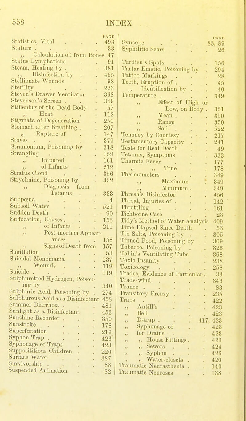 PAGE Statistics, Vital . . . 493 Stature 33 Calculation of, from Bones 47 Status Lyniiiliaticus . . 91 Steam, Heating by . . . 381 ,, Disinfection by . . 455 Stellionate Wounds . . 98 Sterility .... 223 Steven's Drawer Ventilator . 368 Stevenson's Screen . . . 349 StiiTeuing of the Dead Body . 57 Heat . . .112 Stigmata of Degeneration . 250 Stomach after Breathing . . 207 „ Rupture of . .147 Stoves ..... 379 Stramonium, Poisoning by . 318 Strangling . . . .159 „ Imputed . . 161 „ of Infants . .212 Stratus Cloud . . . 356 Strychnine, Poisoning by . 332 ,, Diagno.sis from Tetanus . .333 Subpoena .... 4 Subsoil Water . . . 521 Sudden Death . . . 90 Suffocation, Causes. . . 156 „ of Infants . .211 ,, Post-mortem Appear- ances . .158 „ Signs of Death from 157 Sugillatiou .... 53 Suicidal Monomania . . 237 „ Wounds . . .119 Suicide ..... ng Sulphuretted Hydrogen, Poison- ing by . . . .340 Sulphuric Acid, Poisoning by . 274 Sulphurous Acid as a Disinfectant 458 Summer Diarrhoea . '. . 481 Sunlight as a Disinfectant . 453 Sunshine Recorder . . . 350 Sunstroke . . . .178 Superfoetation . . .219 Syphon Trap .... 426 Syjjhonage of Traps . . 423 Supposititious Children . . 220 Surface Water . . . 337 Survivorship .... 88 Suspended Animation . . 82 PAOE Syncoi)e . ' . . 83, 89 Syphilitic Scars ... 26 Tardieu's Spots . . .156 Tartar Emetic, Poisoning by . 294 Tattoo Markings ... 28 Teetli, Eruption of . . . 45 ,, Identification by . . 40 Temi^erature .... 349 Effect of High or Low, on Body . 351 Mean . . .350 „ Range . . 350 „ Soil . . . 522 Tenancy by Courtesy . - . 217 Testamentary Capacity . . 241 Tests for Real Death . . 49 Tetanu.s, Symptoms . . 333 Thermic Fever . . .177 „ True . .178 Thermometers . . . 349 ,, Maximum t 349 ,, Minimum. . 349 Thresli's Disinfector . . 456 Throat, Injuries of . . . 142  Thi-ottling . . . .161 Tichborne Case ... 23 Tidy's Method of Water Analysis 409 Time Elapsed Since Death . 53 Tin Salts, Poisoning by . . 305 Tinned Food, Poisoning by . 309 Tobacco, Poisoning by . . 326 Tobin's Ventilating Tube . 368 To.xic Insanity . . . 238 Toxicology .... 258 Trades, Evidence of Particular . 33 Ti-ade-wind .... 346 Trance ..... 83 Transitory Frenzy . . . 235 Ti-aps 422 „ Antill's . . .423 „ Bell . . . .423 „ D-trap . . .417, 423 „ Syphonage of . . 423 ,, for Drains . . . 423 „ „ House Fittings. . 423 „ „ Sewers . . . 424 „ „ Syphon . . . 426 ,, Water-closets . . 420 Traumatic Neurasthenia . . 140 Traumatic Neuroses . . 138