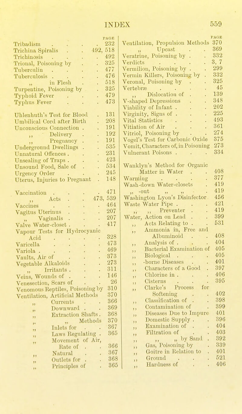 rAOE Tribadism .... 232 Trichina Spiralis . . d92, 518 Trichiuosis . . . .492 Trioual, Poisoning by . . 325 Tuberculin . . . .477 Tuberculosis .... 476 in Flesh . . 518 Turpentine, Poisoning by . 325 Typhoid Fever . . .479 Typhus Fever . . . 473 Uhlenhuth's Test for Blood . 131 Umbilical Cord after Birth . 208 Uuconscious Connection . . 191 Delivery . .192 ,, Pregnancy . .191 Underground Dwellings . . 535 Unnatural Otlences. . . 231 Unsealing of Traps . . . 423 Unsound Food, Sale of . . 534 Urgency Order . . ■ 245 Uterus, Injuries to Pregnant . 148 Vaccination . . . .471 Acts . . 473, 539 Vaccines . . . .464 Vagitus Uterinus . . . 207 „ Vaginalis . . .207 Valve Water-closet . . .417 Vapour Tests for Hydrocyanic Acid . . . .328 Varicella . . . .473 Variola 469 Vaults, Air of . . . 373 Vegetable Alkaloids . . 273 „ Irritants . . . 311 Veins, Wounds of . . . 146 Venesection, Scars of . .26 Venomous Reptiles, Poisoning by 310 Ventilation, Artificial Methods 370 „ Currents . . 366 „ Downward . . 369 „ Extraction Shafts. 368 „ „ Methods 370 „ Inlets for . . 367 „ Laws Regulating . 365 „ Movement of Air, Rate of . . 366 Natural . . 367 „ Outlets for . . 368 „ Principles of . 365 PAOE Ventilation, Propulsion Methods 370 Upcast . . 369 Veratrine, Poisoning by . . 332 Verdicts . . . . 3, 7 Vermilion, Poisoning by . . 299 Vermin Killers, Poisoning by . 332 Veronal, Poisoning by . . 325 Vertebras . . . .45 ,, Dislocation of . . 139 V-shaped Depressions . . 348 Viability of Infant . . .202 Virginity, Signs of . . . 225 Vital Statistics . . .493 Vitiation of Air . . . 361 Vitriol, Poisoning by . . 274 Vogel's Test for Carbonic 0.xide 375 Vomit, Characters of, in Poisoning 273 Vuluerant Poisons . . . 334 Wanklyn's Method for Organic Matter in Water 408 Warming .... 377 Wash-down Water-closets 419 )) -out „ „ ■ . 419 Washington Lyon's Disinfector 456 Waste Water Pipe . 421 ,, Preventer . 419 Water, Action on Lead . 399 ») Acts Relating to . 531 Ammonia in. Free and Albuminoid 408 )) Analysis of . 404 )) Bacterial Examination of 405 3 ) Biological . 405 ) } -borne Diseases 401 J » Characters of a Good . 397 J) Chlorine in . 406 ) > Cisterns 395 ) » Clarke's Process for Softening 402 3 ) Classification of . 398 3 3 Contamination of 399 3 3 Diseases Due to Impure 401 ) 3 l^omestic Supply . 396 3 3 Examination of . 404 33 Filtration of 403 3 3 „ by Sand . 392 3 3 Gas, Poisoning liy 339 3 3 Goitre in llelation to . 401 3 3 )3 Ground 521 IIar<lness of 406