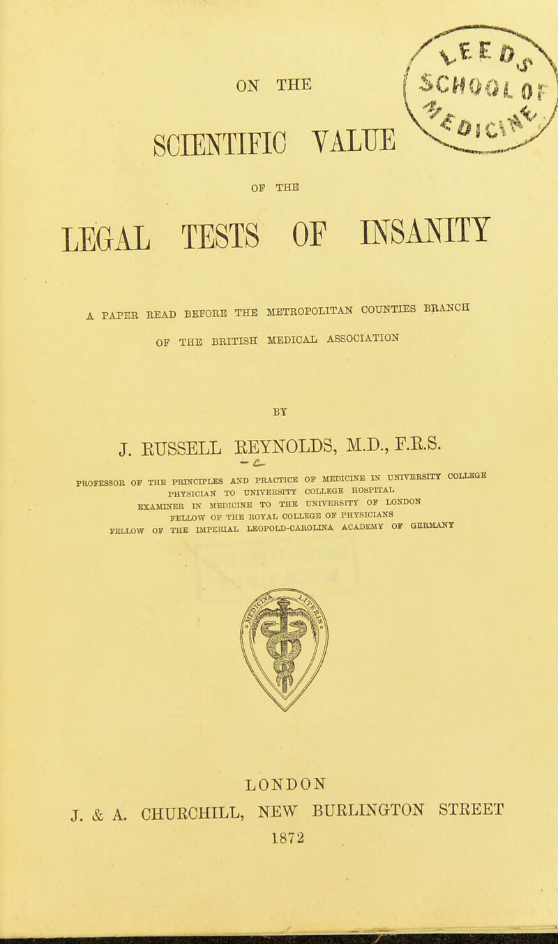 ON THE SCIENTIFIC VALUE OF THE LEGAL TESTS OF INSANITY A PAPER BEAD BEFORE THE METROPOLITAN COUNTIES BRANCH OF THE BRITISH MEDICAL ASSOCIATION BY J. EUSSELL EEYNOLDS, M.D., F.E.S. - C- FKOFESSOR OF THE PRINCIPLES AND PRACTICE OP MEDICINE IN UNIVERSITY COLLEGE PHYSICIAN TO UNIVERSITY COLLEGE HOSPITAL EXAMINER IN MEDICINE TO THE UNIVERSITY OP LONDON FELLOW OF THE ROYAL COLLEGE OF PHYSICIANS FELLOW OF THE IMPEIUAL LEOPOLD-CAROLINA ACADEMY OF GERMANY LONDON J. & A. CHUECHILL, NEW BURLINGTON STREET 1872