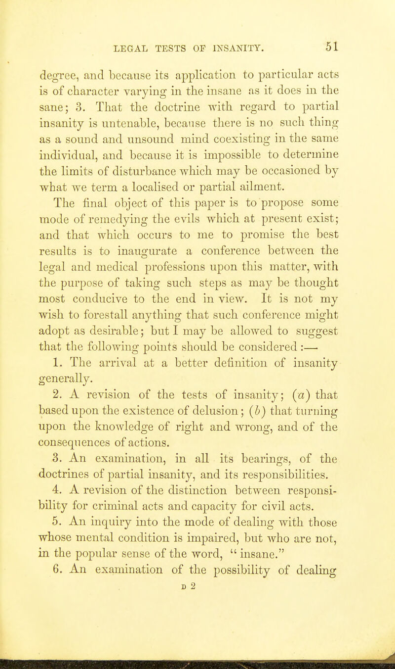 degree, and because its application to particular acts is of character varying in the insane as it does in the sane; 3. That the doctrine with regard to partial insanity is untenable, because there is no such thing as a sound and unsound mind coexisting in the same individual, and because it is impossible to determine the limits of disturbance which may be occasioned by what we term a localised or partial ailment. The final object of this paper is to propose some mode of remedying the evils which at present exist; and that which occurs to me to promise the best results is to inaugurate a conference between the legal and medical professions upon this matter, with the purpose of taking such steps as may be thought most conducive to the end in view. It is not my wish to forestall anything that such conference might adopt as desirable; but I may be allowed to suggest that the following points should be considered :— 1. The arrival at a better definition of insanity generally. 2. A revision of the tests of insanity; (a) that based upon the existence of delusion; (b) that turning upon the knowledge of right and wrong, and of the consequences of actions. 3. An examination, in all its bearings, of the doctrines of partial insanity, and its responsibilities. 4. A revision of the distinction between responsi- bility for criminal acts and capacity for civil acts. 5. An inquiry into the mode of dealing with those whose mental condition is impaired, but who are not, in the popular sense of the word,  insane. 6. An examination of the possibility of dealing D 2