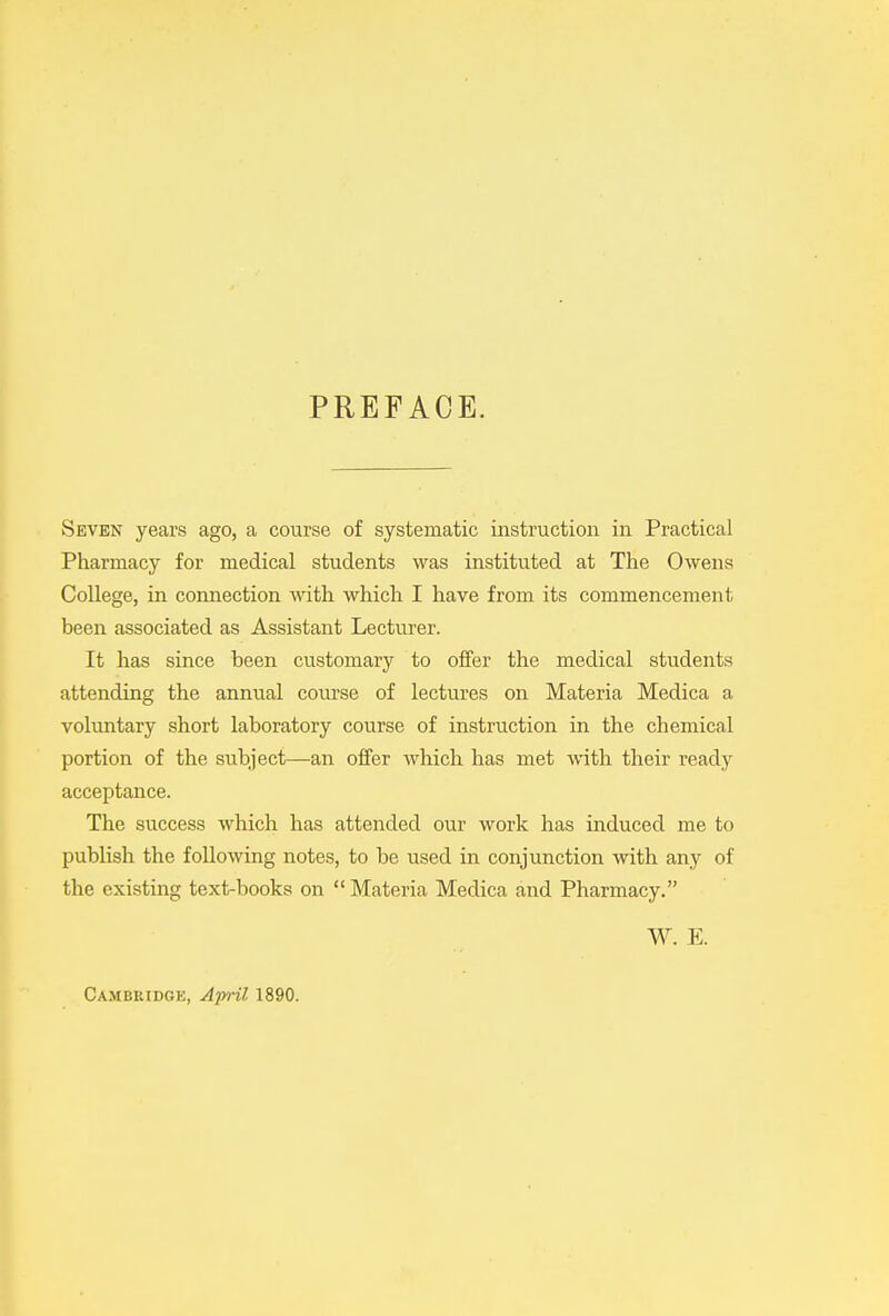 PREFACE. Seven years ago, a course of systematic instruction in Practical Pharmacy for medical students was instituted at The Owens College, in connection with which I have from its commencement been associated as Assistant Lecturer. It has since been customary to offer the medical students attending the annual course of lectures on Materia Medica a voluntary short laboratory course of instruction in the chemical portion of the subject—an offer which has met with their ready acceptance. The success which has attended our work has induced me to publish the following notes, to be used in conjunction with any of the existing text-books on “ Materia Medica and Pharmacy.” W. E. Cambridge, April 1890.