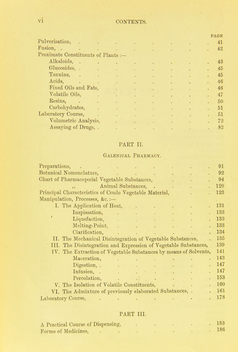 PAGE Pulverisation, ........ 41 Fusion, ......... 42 Proximate Constituents of Plants Alkaloids, . . . . . . . .43 Glucosides, ........ 45 Tannins, ........ 45 Acids, ........ 46 Fixed Oils and Fats, . . . . . .46 Volatile Oils, . •. . . . . .47 Resins, ........ 50 Carbohydrates, ....... 51 Laboratory Course, ....... 51 Volumetric Analysis, . . . . . .72 Assaying of Drugs, ....... 82 PART II. Galenical Pharmacy. Preparations, ........ 91 Botanical Nomenclature, . . .... 92 Chart of Pharmacopoeial Vegetable Substances, . . .94 ,, Animal Substances, .... 120 Principal Characteristics of Crude Vegetable Material, . . 123 Manipulation, Processes, &c.:— I. The Application of Heat, ..... 131 Inspissation, ...... 133 Liquefaction, ...... 133 Melting-Point, ...... 133 Clarification, ...... 134 II. The Mechanical Disintegration of Vegetable Substances, . 135 III. The Disintegration and Expression of Vegetable Substances, 139 IV. The Extraction of Vegetable Substances by means of Solvents, 141 Maceration, . . . . . .143 Digestion, . . . . . . .147 Infusion, . . . . . - • 147 Percolation, . . . . • • 153 V. The Isolation of Volatile Constituents, . . • 160 VI. The Admixture of previously elaborated Substances, . . 161 Laboratory Course, . . . . • • .178 PART III. A Practical Course of Dispensing, Forms of Medicines,