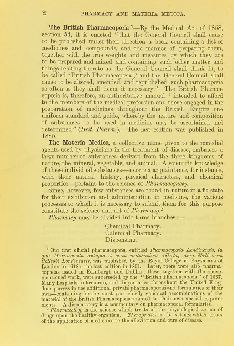 The British Pharmacopoeia.1—By the Medical Act of 1858, section 54, it is enacted “that the General Council shall cause to he published under their direction a book containing a list of medicines and compounds, and the maimer of preparing them, together with the true weights and measures by which they are to he prepared and mixed, and containing such other matter and things relating thereto as the General Council shall think fit, to be called ‘ British Pharmacopoeia; ’ and the General Council shall cause to be altered, amended, and republished, such pharmacopoeia as often as they shall deem it necessary.” The British Pharma- copoeia is, therefore, an authoritative manual “ intended to afford to the members of the medical profession and those engaged in the preparation of medicines throughout the British Empire one uniform standard and guide, whereby the nature and composition of substances to be used in medicine may be ascertained and determined” (Brit. Phann.). The last edition was published in 1885. The Materia Medica, a collective name given to the remedial agents used by physicians in the treatment of disease, embraces a large number of substances derived from the three kingdoms of nature, the mineral, vegetable, and animal. A scientific knowledge of these individual substances—a correct acquaintance, for instance, with their natural history, physical characters, and chemical properties—pertains to the science of Pharmacognosy. Since, however, few substances are found in nature in a fit state for then’ exhibition and administration in medicine, the various processes to which it is necessary to submit them for this purpose constitute the science and art of Pharmacy.2 Pharmacy may be divided into three branches :— Chemical Pharmacy. Galenical Pharmacy. Dispensing. 1 Our first official pharmacopoeia, entitled Pharmacopoeia Londinensis, in qua Medicamenta antiqua et nova usitatissima collecta, opera Medicorum Collegii Londinensis, was published by the Royal College of Physicians of London in 1618 ; the last edition in 1851. Later, there were also pharma- copoeias issued in Edinburgh and Dublin ; these, together with the above- mentioned work, were superseded by the “ British Pharmacopoeia ” of 1867. Many hospitals, infirmaries, and dispensaries throughout the United King- dom possess in use additional private pharmacopoeias and formularies of their own—containing for the most part chiefly galenical recombinations of the material of the British Pharmacopoeia adapted to their own special require- ments. A dispensatory is a commentary on pharmacopoeial formularies. 2 Pharmacology is the science which treats of the physiological action of drugs upon the healthy organism. Therapeutics is the science which treats of the application of medicines to the alleviation and cure of disease.