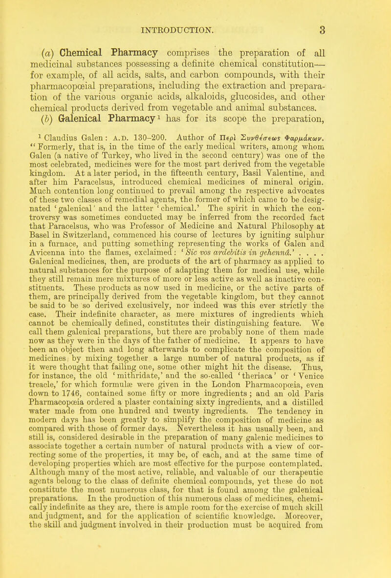 (a) Chemical Pharmacy comprises the preparation of all medicinal substances possessing a definite chemical constitution— for example, of all acids, salts, and carbon compounds, with their pharmacopoeial preparations, including the extraction and prepara- tion of the various organic acids, alkaloids, glucosides, and other chemical products derived from vegetable and animal substances. (b) Galenical Pharmacy1 has for its scope the preparation, 1 Claudius Galen : A.d. 130-200. Author of Ilepl ’Ewdeaeom ^ap/naKaiv. “ Formerly, that is, in the time of the early medical writers, among whom Galen (a native of Turkey, who lived in the second century) was one of the most celebrated, medicines were for the most part derived from the vegetable kingdom. At a later period, in the fifteenth century, Basil Valentine, and after him Paracelsus, introduced chemical medicines of mineral origin. Much contention long continued to prevail among the respective advocates of these two classes of remedial agents, the former of which came to be desig- nated ‘galenical’ and the latter ‘chemical.’ The spirit in which the con- troversy was sometimes conducted may be inferred from the recorded fact that Paracelsus, who was Professor of Medicine and Natural Philosophy at Basel in Switzerland, commenced his course of lectures by igniting sulphur in a furnace, and putting something representing the works of Galen and Avicenna into the flames, exclaimed: ‘ Sic vos ardebitis in gehennd.’ . . . . Galenical medicines, then, are products of the art of pharmacy as applied to natural substances for the purpose of adapting them for medical use, while they still remain mere mixtures of more or less active as well as inactive con- stituents. These products as now used in medicine, or the active parts of them, are principally derived from the vegetable kingdom, hut they cannot be said to be so derived exclusively, nor indeed was this ever strictly the case. Their indefinite character, as mere mixtures of ingredients which cannot be chemically defined, constitutes their distinguishing feature. We call them galenical preparations, but there are probably none of them made now as they were in the days of the father of medicine. It appears to have been an object then and long afterwards to complicate the composition of medicines by mixing together a large number of natural products, as if it were thought that failing one, some other might hit the disease. Thus, for instance, the old ‘ mithridate,’and the so-called ‘theriaca’ or ‘Venice treacle,’ for which formulae were given in the London Pharmacopoeia, even down to 1746, contained some fifty or more ingredients; and an old Paris Pharmacopoeia ordered a plaster containing sixty ingredients, and a distilled water made from one hundred and twenty ingredients. The tendency in modern days has been greatly to simplify the composition of medicine as compared with those of former days. Nevertheless it has usually been, and still is, considered desirable in the preparation of many galenic medicines to associate together a certain number of natural products with a view of cor- recting some of the properties, it may be, of each, and at the same time of developing properties which are most effective for the purpose contemplated. Although many of the most active, reliable, and valuable of our therapeutic agents belong to the class of definite chemical compounds, yet these do not constitute the most numerous class, for that is found among the galenical preparations. In the production of this numerous class of medicines, chemi- cally indefinite as they are, there is ample room for the exercise of much skill and judgment, and for the application of scientific knowledge. Moreover, the skill and judgment involved in their production must be acquired from