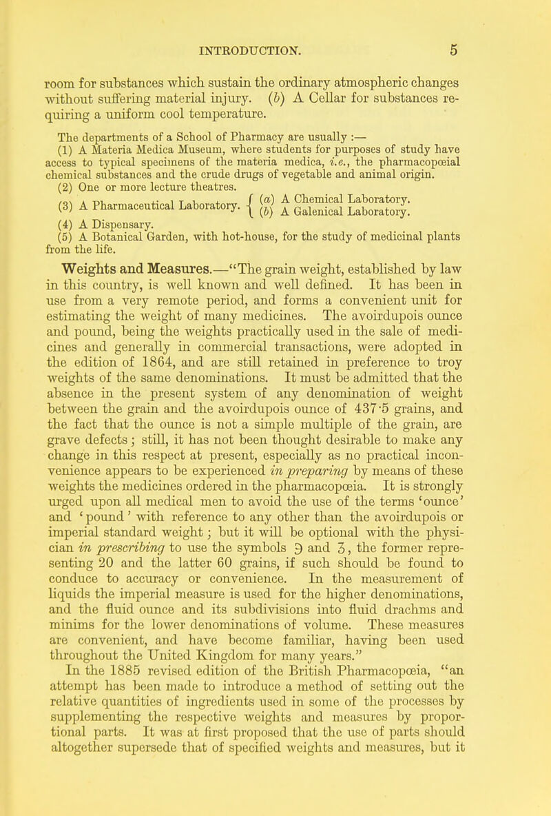 room for substances which sustain the ordinary atmospheric changes without suffering material injury. (b) A Cellar for substances re- quiring a uniform cool temperature. The departments of a School of Pharmacy are usually :— (1) A Materia Medica Museum, where students for purposes of study have access to typical specimens of the materia medica, i.e., the pharmacopoeial chemical substances and the crude drags of vegetable and animal origin. (2) One or more lecture theatres. /o\ a ttl i* . t t. j- f (a) A Chemical Laboratory. (3) A Pharmaceutical Laboratory, j ^ A Galenical Laboratoif (4) A Dispensary. (5) A Botanical Garden, with hot-house, for the study of medicinal plants from the life. Weights and Measures.—“The grain weight, established by law in this country, is well known and well defined. It has been in use from a very remote period, and forms a convenient unit for estimating the weight of many medicines. The avoirdupois ounce and pound, being the weights practically used in the sale of medi- cines and generally in commercial transactions, were adopted in the edition of 1864, and are still retained in preference to troy weights of the same denominations. It must be admitted that the absence in the present system of any denomination of weight between the grain and the avoirdupois ounce of 437 -5 grains, and the fact that the ounce is not a simple multiple of the gram, are grave defects; still, it has not been thought desirable to make any change in this respect at present, especially as no practical incon- venience appears to be experienced in preparing by means of these weights the medicines ordered in the pharmacopoeia. It is strongly urged upon all medical men to avoid the use of the terms ‘ounce’ and ‘ pound ’ with reference to any other than the avoirdupois or imperial standard weight; but it will be optional with the physi- cian in prescribing to use the symbols 9 and 3, the former repre- senting 20 and the latter 60 grains, if such should be found to conduce to accuracy or convenience. In the measurement of liquids the imperial measure is used for the higher denominations, and the fluid ounce and its subdivisions into fluid drachms and minims for the lower denominations of volume. These measures are convenient, and have become familiar, having been used throughout the United Kingdom for many years.” In the 1885 revised edition of the British Pharmacopoeia, “an attempt has heen made to introduce a method of setting out the relative quantities of ingredients used in some of the processes by supplementing the respective weights and measures by propor- tional parts. It was at first proposed that the use of parts should altogether supersede that of specified weights and measures, but it