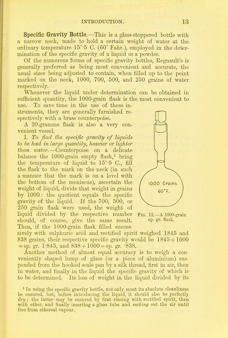 Specific Gravity Bottle.—This is a glass-stoppered bottle with a narrow neck, made to hold a certain weight of water at the ordinary temperature 15°-5 C. (60° Fahr.), employed in the deter- mination of the specific gravity of a liquid or a powder. Of the numerous forms of specific gravity bottles, Regnault’s is generally preferred as being most convenient and accurate, the usual sizes being adjusted to contain, when filled up to the point marked on the neck, 1000, 700, 500, and 250 grams of water respectively. Whenever the liquid under determination can be obtained in sufficient quantity, the 1000-grain flask is the most convenient to use. To save time in the use of these in- struments, they are generally furnished re- spectively with a brass counterpoise. A 20-gramme flask is also a very con- venient vessel. I. To find the specific gravity of liquids to he had in large quantity, heavier or lighter than water.—Counterpoise on a delicate balance the 1000-grain empty flask,1 bring the temperature of liquid to 15°-5 C., fill the flask to the mark on the neck (in such a maimer that the mark is on a level with the bottom of the meniscus), ascertain the weight of liquid, divide that weight in grains by 1000 : the quotient equals the specific gravity of the liquid. If the 700, 500, or 250 grain flask were used, the weight of liquid divided by the respective number should, of course, give the same result. Thus, if the 1000-grain flask filled succes- sively with sulphuric acid and rectified spirit weighed 1845 and 838 grains, their respective specific gravity would be 1845 1000 = sp. gr. l-845, and 838 4-1000 = sp. gr. -838. Another method of almost equal accuracy is to weigh a con- veniently shaped lump of glass (or a piece of aluminium) sus- pended from the hooked scale pan by a silk thread, first in air, then in water, and finally in the liquid the specific gravity of which is to be determined. Its loss of weight in the liquid divided by its Fig. 12.—A 1000-grain sp. gr. flask. 1 In using the specific gravity bottle, not only must its absolute cleanliness be ensured, but, before introducing the liquid, it should also be perfectly dry; the latter may be ensured by first rinsing with rectified spirit, then with ether, and finally inserting a glass tube and sucking out the air until free from ethereal vapour.