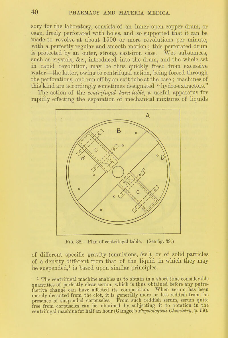 sory for the laboratory, consists of an inner open copper drum, or cage, freely perforated with holes, and so supported that it can be made to revolve at about 1500 or more revolutions per minute, with a perfectly regular and smooth motion; this perforated drum is protected by an outer, strong, cast-iron case. Wet substances, such as crystals, &c., introduced into the drum, and the whole set in rapid revolution, may he thus quickly freed from excessive water—the latter, owing to centrifugal action, being forced through the perforations, and run off by an exit tube at the base ; machines of this kind are accordingly sometimes designated “hydro-extractors.” The action of the centrifugal turn-table, a useful apparatus for rapidly effecting the separation of mechanical mixtures of liquids of different specific gravity (emulsions, &c.), or of solid particles of a density different from that of the liquid in which they may be suspended,1 is based upon similar principles. 1 The centrifugal machine enables us to obtain in a short time considerable quantities of perfectly clear serum, which is thus obtained before any putre- factive change can have affected its composition. When serum has been merely decanted from the clot, it is generally more or less reddish from the presence of suspended corpuscles. From such reddish serum, serum quite free from corpuscles can be obtained by subjecting it to rotation in the centrifugal machine for half an hour (Gamgee’s Physiological Chemistry, p. 59).