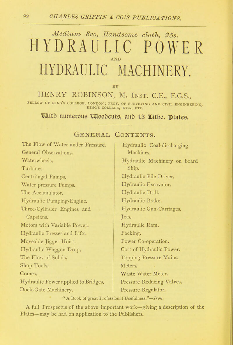 Medium Svo, Handsome cloth, 25s. HYDRAULIC POWER AND HYDRAULIC MACHINERY. BY HENRY ROBINSON, M. Inst. C.E., F.G.S., FELLOW OF KING'S COLLEGE, LONDON ; PROF. OF SURVEYING AND CIVIL ENGINEERING KINGS COLLEGE, ETC., ETC. ■®3Utb numerous TKIlooDcuts, anb 43 Xttbo. plates. General Contents. The Flow of Water under Pressure. General Observations. Waterwheels. Turbines Centri'ugal Pumps. Water pressure Pumps. The Accumulator. Hydraulic Pumping-Engine. Three-Cylinder Engines and Capstans. Motors with Variable Power. Hydraulic Presses and Lifts. Moveable Jigger Hoist. Plydraulic Waggon Drop. The Flow of Solids. Shop Tools. Cranes. Hydraulic Power applied to Bridges. Dock-Gate Machinery. Hydraulic Coal-discharging Machines. Hydraulic Machineiy on board Ship. Hydraulic Pile Driver. Hydraulic Excavator. Hydraulic Drill. Hydraulic Brake. Hydraulic Gun-Carriages. Jets. Hydraulic Ram. Packing. Power Co-operation. Cost of Hydraulic Power. Tapping Pressure Mains. Meters. Waste Water Meter. Pressure Reducing Valves. Pressure Regulator. “ A Book of great Professional Usefulness.—Iron. A full Prospectus of the above important work—giving a description of the Plates—may be had on application to the Publishers.