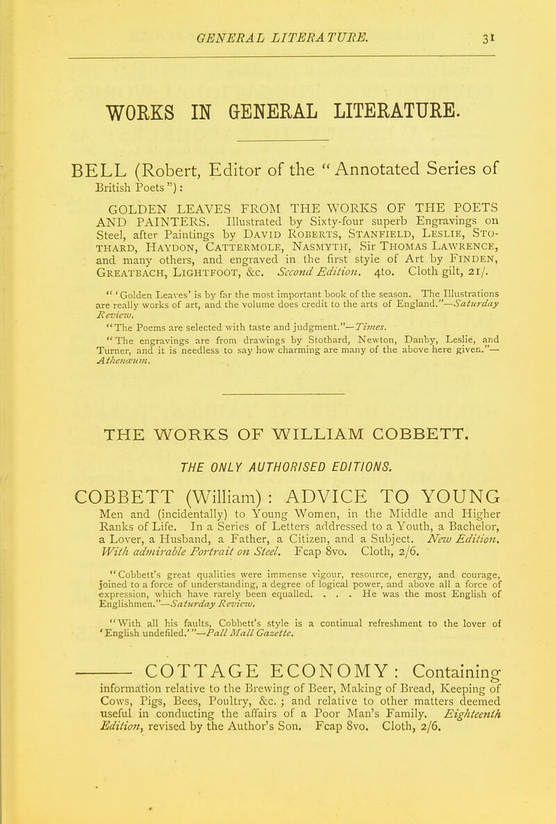 WORKS IN GENERAL LITERATURE. BELL (Robert, Editor of the “Annotated Series of British Poets ”): GOLDEN LEAVES FROM THE WORKS OF THE POETS AND PAINTERS. Illustrated by Sixty-four superb Engravings on Steel, after Paintings by David Roberts, Stanfield, Leslie, Sto thard, Haydon, Cattermole, Nasmyth, Sir Thomas Lawrence, and many others, and engraved in the first style of Art by Finden, Greatbach, Lightfoot, &c. Second Edition. 4to. Cloth gilt, 21/. “ ‘Golden Leaves’ is by far the most important book of the season. Tim Illustrations are really works of art, and the Volume does credit to the arts of England.”—Saturday Review. “The Poems are selected with taste and judgment.”— Times. “The engravings are from drawings by Stothard, Newton, Danby, Leslie, and Turner, and it is needless to say how charming are many of the above here given.”— Athenceum. THE WORKS OF WILLIAM COBBETT. THE ONLY AUTHORISED EDITIONS. COBBETT (William) : ADVICE TO YOUNG Men and (incidentally) to Young Women, in the Middle and Higher Ranks of Life. In a Series of Letters addressed to a Youth, a Bachelor, a Lover, a Husband, a Father, a Citizen, and a Subject. New Edition. With admirable Portrait on Steel. Fcap 8vo. Cloth, 2/6. “ Cobbett’s great qualities were immense vigour, resource, energy, and courage, joined to a force of understanding, a degree of logical power, and above all a force of expression, which have rarely been equalled. . . . He was the most English of Englishmen.”—Saturday Review. “With all his faults, Cobbett’s style is a continual refreshment to the lover of ‘English undefiled.’ ”—Pall Mall Gazette. COTTAGE ECONOMY: Containing information relative to the Brewing of Beer, Making of Bread, Keeping of Cows, Pigs, Bees, Poultry, &c. ; and relative to other matters deemed useful in conducting the affairs of a Poor Man’s Family. Eightee?ith Edition, revised by the Author’s Son. Fcap Svo. Cloth, 2/6.