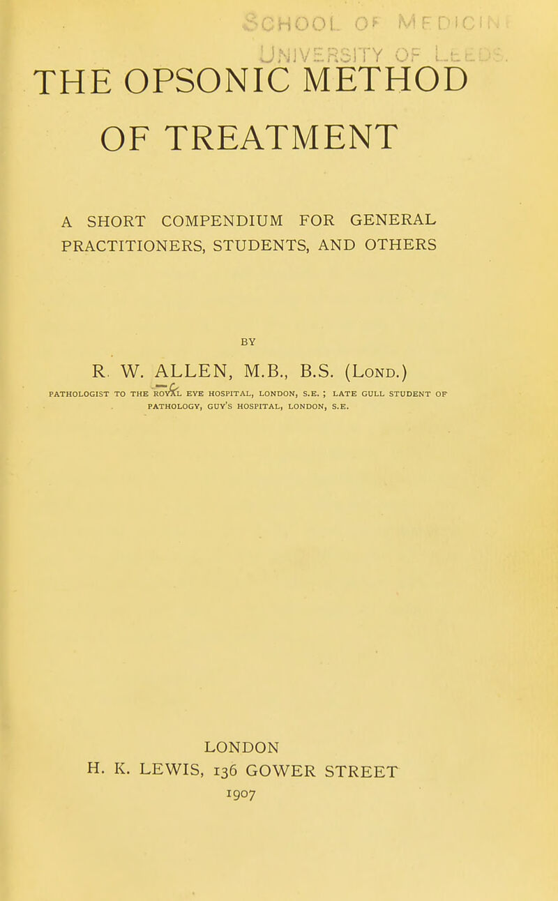 DNIVERoII Y Or Lli- THE OPSONIC METHOD OF TREATMENT A SHORT COMPENDIUM FOR GENERAL PRACTITIONERS, STUDENTS, AND OTHERS BY R. W. ALLEN, M.B., B.S. (Lond.) PATHOLOGIST TO THE ROvfe. EYE HOSPITAL, LONDON, S.E. ; LATE GULL STUDENT OF PATHOLOGY, GUy's HOSPITAL, LONDON, S.E. LONDON H. K. LEWIS, 136 GOWER STREET 1907