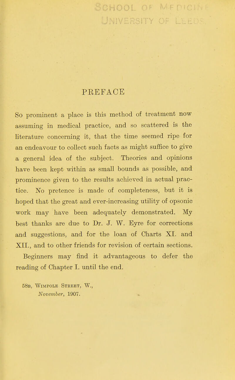 H00( .V_.r.SiTY Or PREFACE So prominent a place is this method of treatment now assuming in medical practice, and so scattered is the literature concerning it, that the time seemed ripe for an endeavour to collect such facts as might suf&ce to give a general idea of the subject. Theories and opinions have been kept within as small bounds as possible, and prominence given to the results achieved in actual prac- tice. No pretence is made of completeness, but it is hoped that the great and ever-increasing utiHty of opsonic work may have been adequately demonstrated. My best thanks are due to Dr. J. W. Eyre for corrections and suggestions, and for the loan of Charts XI. and XII., and to other friends for revision of certain sections. Beginners may find it advantageous to defer the reading of Chapter I. until the end. 58b, Wimpole Street, W., November, 1907.