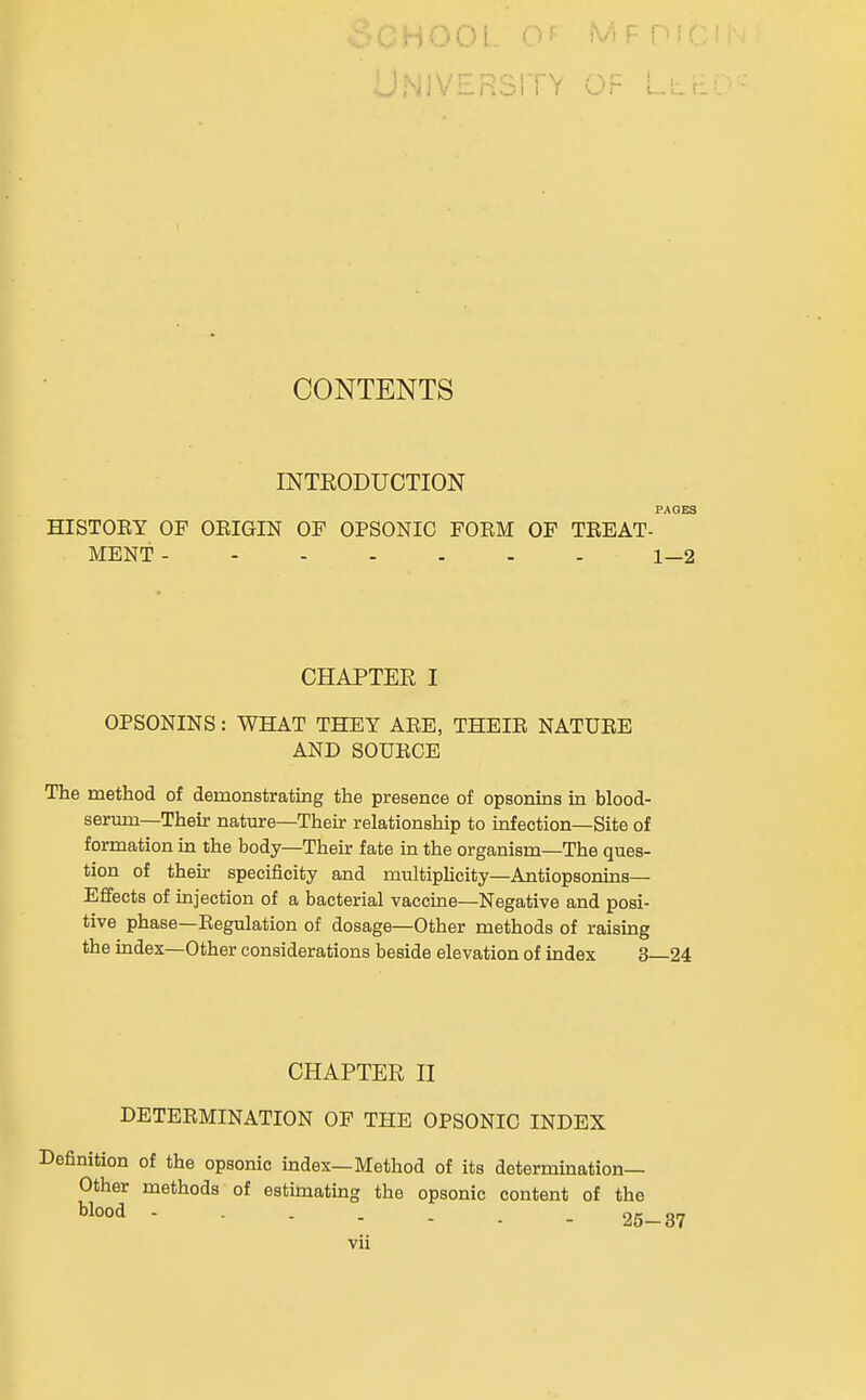 JNIVERSI I V Lll.'. CONTENTS INTEODUCTION PAGES HISTOEY OF OEIGIN OF OPSONIC FOEM OF TEEAT- MENT 1—2 CHAPTER I OPSONINS: WHAT THEY AEE, THEIE NATUEE AND SOUEOE The method of demonstrating the presence of opsonins in blood- serum—Their nature—Their relationship to infection—Site of formation in the body—Their fate in the organism—The ques- tion of their specificity and multipHcity—Antiopsonins— Effects of injection of a bacterial vaccine—Negative and posi- tive phase—Eegulation of dosage—Other methods of raising the index—Other considerations beside elevation of index 3—24 CHAPTER n DETEEMINATION OP THE OPSONIC INDEX Definition of the opsonic index—Method of its determination- Other methods of estimating the opsonic content of the Wood 25-37