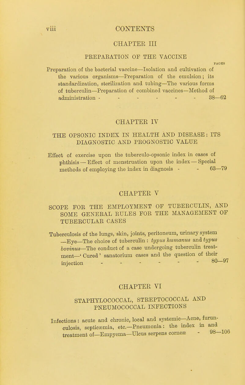 CHAPTER III PREPAEATION OP THE VACCINE PAGES Preparation of the bacterial vaccine—Isolation and cultivation of the various organisms—Preparation of the emulsion; its standardization, sterilization and tubing—The various forms of tuberculin—Preparation of combined vaccines—Method of administration - .... - 33—62 CHAPTER IV THE OPSONIC INDEX IN HEALTH AND DISEASE: ITS DIAGNOSTIC AND PEOGNOSTIG VALUE Effect of exercise upon the tuberculo-opsonic index in cases of phthisis — Effect of menstruation upon the index — Special methods of employing the index in diagnosis - - 63—79 CHAPTER V SCOPE FOR THE EMPLOYMENT OF TUBERCULIN, AND SOME GENERAL RULES FOR THE MANAGEMENT OF TUBERCULAR CASES Tuberculosis of the lungs, skin, joints, peritoneum, urinary system Eye—The choice of tuberculin : Ujyus humcmus and typus bovmus—The conduct of a case undergoing tuberculin treat- ment—' Cured' sanatorium cases and the question of then: injection ------ 80—97 CHAPTER VI STAPHYLOCOCCAL, STREPTOCOCCAL AND PNEUMOCOCCAL INFECTIONS Infections : acute and chronic, local and systemic—Acne, furun- culosis, septicemia, etc.—Pneumonia: the index m and treatment of—Empyema—Ulcus serpens corneas - 98—106