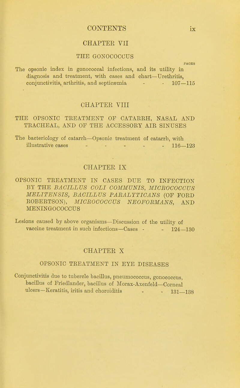CHAPTER VII THE GONOCOCGUS PAOKS The opsonic index in gonococcal infections, and its utility in diagnosis and treatment, with cases and chart—Urethritis, conjunctivitis, arthritis, and septicaemia - - 107—115 CHAPTER VIII THE OPSONIC TEEATMENT OF GATAERH, NASAL AND TRACHEAL, AND OF THE ACCESSORY AIR SINUSES The bacteriology of catarrh—Opsonic treatment of catarrh, with illustrative cases _ - _ _ . hq—123 CHAPTER IX OPSONIC TREATMENT IN CASES DUE TO INFECTION BY THE BACILLUS COLI COMMUNIS, MICBOCOCCUS MELITENSIS, BACILLUS PABALYTICANS (OP FORD ROBERTSON), MICBOCOCCUS NEOFOBMANS, AND MENINGOCOCCUS Lesions caused by above organisms—Discussion of the utiUty of vaccine treatment in such infections—Cases - - 124—130 CHAPTER X OPSONIC TREATMENT IN BYE DISEASES Conjunctivitis due to tubercle bacillus, pneumococcus, gonococcus, bacillus of Friedlander, bacillus of Morax-Axenfeld—Corneal ulcers—Keratitis, iritis and choroiditis - - 131 133