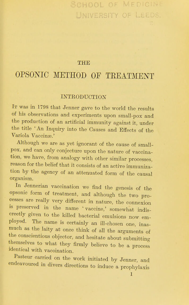 ;00L OF MFDI '^•VERSITY OF LE THE OPSONIC METHOD OF TEEATMENT INTRODUCTION It was in 1798 that Jenner gave to the world the results of his observations and experiments upon small-pox and the production of an artificial immunity against it, under the title ' An Inquiry into the Causes and Effects of the Variola Vaccinae.' Although we are as yet ignorant of the cause of small- pox, and can only conjecture upon the nature of vaccina- tion, we have, from analogy with other similar processes, reason for the belief that it consists of an active immuniza- tion by the agency of an attenuated form of the causal organism. In Jennerian vaccination we find the genesis of the opsonic form of treatment, and although the two pro- cesses are really very different in nature, the connexion IS preserved in the name ' vaccine,' somewhat indis- creetly given to the killed bacterial emulsions now em- ployed. The name is certainly an iU-chosen one, inas- much as the laity at once think of all the arguments of the conscientious objector, and hesitate about submitting themselves to what they firmly believe to be a process identical with vaccination. Pasteur carried on the work initiated by Jenner, and endeavoured in divers directions to induce a prophylaxis